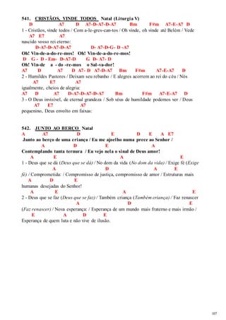 107 
541. CRISTÃOS, VINDE TODOS Natal (Liturgia V) 
D A7 D A7-D-A7-D-A7 Bm F#m A7-E-A7 D 
1 - Cristãos, vinde todos / Com a-le-gres-can-tos / Oh vinde, oh vinde até Belém / Vede 
A7 E7 A7 
nascido vosso rei eterno: 
D-A7-D-A7-D-A7 D- A7-D-G- D -A7 
Oh! Vin-de-a-do-re-mos! Oh! Vin-de-a-do-re-mos! 
D G - D - Em- D-A7-D G D- A7- D 
Oh! Vin-de a - do -re-mos o Sal -va-dor! 
A7 D A7 D A7- D A7-D-A7 Bm F#m A7-E-A7 D 
2 - Humildes Pastores / Deixam seu rebanho / E alegres acorrem ao rei do céu / Nós 
A7 E7 A7 
igualmente, cheios de alegria: 
A7 D A7 D-A7-D-A7-D-A7 Bm F#m A7-E-A7 D 
3 - O Deus invisível, de eternal grandeza / Sob véus de humildade podemos ver / Deus 
A7 E7 A7 
pequenino, Deus envolto em faixas: 
542. JUNTO AO BERÇO Natal 
A A7 D E D E A E7 
Junto ao berço de uma criança / Eu me ajoelho numa prece ao Senhor / 
A D E A 
Contemplando tanta ternura / Eu vejo nela o sinal de Deus amor! 
A E A E 
1 - Deus que se dá (Deus que se dá) / No dom da vida (No dom da vida) / Exige fé (Exige 
A D A E 
fé) / Comprometida: / Compromisso de justiça, compromisso de amor / Estruturas mais 
A D E 
humanas desejadas do Senhor! 
A E A E 
2 - Deus que se faz (Deus que se faz) / Também criança (Também criança) / Faz renascer 
A D E 
(Faz renascer) / Nova esperança: / Esperança de um mundo mais fraterno e mais irmão / 
E A D E 
Esperança de quem luta e não vive de ilusão. 
 