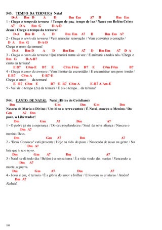 543. TEMPO DA TERNURA Natal 
108 
D-A Bm D A D Bm Em A7 D Bm Em 
1 - Chega o tempo da ternura / Tempo de paz, tempo de luz / Nasce em Belém Cristo 
A7 D A Bm G D-A-D 
Jesus / Chega o tempo da ternura! 
D-A Bm D A D Bm Em A7 D Bm Em A7 
2 - Chega o vento da ternura / Vem anunciar renovação / Vem converter o coração / 
D A Bm G D-A-D 
Chega o vento da ternura! 
D-A Bm-D A D Bm Em A7 D Bm Em A7 D A 
3 - Chega o canto da ternura / Que reunirá numa só voz / E animará a todos nós / Chega o 
Bm G D-A-B7 
canto da ternura! 
E B7 C#m-E B7 E C#m F#m B7 E C#m F#m B7 
4 - Chega o amor da ternura / Vem libertar da escravidão / E encaminhar um povo irmão / 
E B7 C#m A E-B7-E 
Chega o amor da ternura! 
E B7 C#m E B7 E B7 C#m A E-B7 A-Am-E 
5 - Vai vir o tempo (2x) da ternura / E eis o tempo... da ternura! 
544. CANTO DE NATAL Natal (Ditos do Cotidiano) 
Dm Gm Dm Gm Dm 
Nasceu de Maria o Divino / Um hino a terra cantou / É Natal, nasceu o Menino / Do 
Gm A7 Dm 
povo, o Libertador! 
Dm Gm A7 Dm A7 
1 - O pobre já viu a esperança / Do céu resplandeceu / Sinal da nova aliança / Nasceu o 
Dm A7 
menino Deus. 
Dm Gm A7 Dm A7 
2 - "Deus Conosco" está presente / Hoje na vida do povo / Nascendo de novo na gente / Na 
Dm A7 
luta que traz o novo. 
Dm Gm A7 Dm A7 
3 - Natal se dá todo dia / Belém é a nossa terra / É a vida vindo das marias / Vencendo a 
Dm A7 
morte, a guerra. 
Dm Gm A7 Dm A7 
4 - Jesus é paz, é ternura / É a glória do amor a brilhar / E louvem as criaturas / Amém! 
Dm A7 
Aleluia! 
 