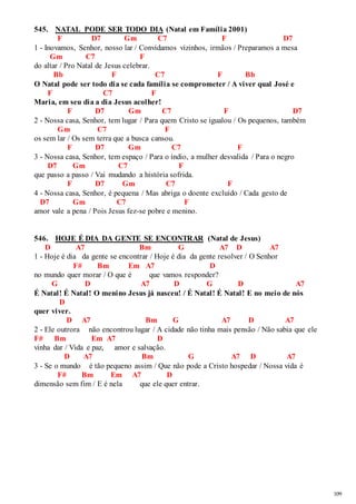 109 
545. NATAL PODE SER TODO DIA (Natal em Família 2001) 
F D7 Gm C7 F D7 
1 - Inovamos, Senhor, nosso lar / Convidamos vizinhos, irmãos / Preparamos a mesa 
Gm C7 F 
do altar / Pro Natal de Jesus celebrar. 
Bb F C7 F Bb 
O Natal pode ser todo dia se cada família se comprometer / A viver qual José e 
F C7 F 
Maria, em seu dia a dia Jesus acolher! 
F D7 Gm C7 F D7 
2 - Nossa casa, Senhor, tem lugar / Para quem Cristo se igualou / Os pequenos, também 
Gm C7 F 
os sem lar / Os sem terra que a busca cansou. 
F D7 Gm C7 F 
3 - Nossa casa, Senhor, tem espaço / Para o índio, a mulher desvalida / Para o negro 
D7 Gm C7 F 
que passo a passo / Vai mudando a história sofrida. 
F D7 Gm C7 F 
4 - Nossa casa, Senhor, é pequena / Mas abriga o doente excluído / Cada gesto de 
D7 Gm C7 F 
amor vale a pena / Pois Jesus fez-se pobre e menino. 
546. HOJE É DIA DA GENTE SE ENCONTRAR (Natal de Jesus) 
D A7 Bm G A7 D A7 
1 - Hoje é dia da gente se encontrar / Hoje é dia da gente resolver / O Senhor 
F# Bm Em A7 D 
no mundo quer morar / O que é que vamos responder? 
G D A7 D G D A7 
É Natal! É Natal! O menino Jesus já nasceu! / É Natal! É Natal! E no meio de nós 
D 
quer viver. 
D A7 Bm G A7 D A7 
2 - Ele outrora não encontrou lugar / A cidade não tinha mais pensão / Não sabia que ele 
F# Bm Em A7 D 
vinha dar / Vida e paz, amor e salvação. 
D A7 Bm G A7 D A7 
3 - Se o mundo é tão pequeno assim / Que não pode a Cristo hospedar / Nossa vida é 
F# Bm Em A7 D 
dimensão sem fim / E é nela que ele quer entrar. 
 