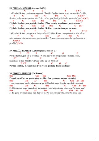 11 
28. PERDÃO, SENHOR (Agnus Dei 90) 
C F C F C C7 
1 - Perdão, Senhor, tantos erros cometi / Perdão, Senhor, tantas vezes me omiti / Perdão, 
F G Em A7 Dm G Gm C7 
Senhor, pelos males que causei / Pelas coisas que falei, pelo irmão que eu julguei! (C-C7) 
F G Em Am Dm G Gm-C7 
Piedade, Senhor, tem piedade, Senhor / Meu pecado vem lavar com teu amor / 
F G Em Am Dm G C (G) 
Piedade, Senhor, tem piedade, Senhor / E liberta minh’alma para o amor! 
C F C F C C7 
2 - Perdão, Senhor, porque sou tão pecador / Perdão, Senhor, sou pequeno e sem valor / 
F G Em A7 Dm G 
Mas mesmo assim, tu me amas, quero então / Te entregar meu coração, suplicar o teu 
Gm C7 
perdão! (C-C7) 
29. PERDÃO SENHOR (Celebrações Especiais I) 
C C7 F C G C 
Perdão Senhor, por ter te ofendido / A teus pés volto, arrependido / Perdão Jesus, 
C7 F C G 
reconheço o meu pecado / Certeza tenho de ser perdoado! 
C C7 F C G C 
Perdão Senhor, Senhor meu Deus / Tem piedade dos filhos teus! 
30. PEQUEI, MEU PAI (Pai Eterno) 
Dm Gm Dm Gm Dm 
Pequei, meu Pai, eu quero o teu perdão / Por teu amor espero salvação! 
Dm Gm A7 Dm A7 Gm A7 Dm 
1 - As coisas deste mundo afastaram-me de ti / Mas hoje estou de volta, meu Pai, estou aqui! 
Dm Gm A7 Dm A7 Gm A7 Dm 
2 - O teu imenso amor eu confesso que esqueci / Mas hoje estou de volta, meu Pai, estou aqui! 
Dm Gm A7 Dm A7 Gm A7 Dm 
3 - Eu quero prometer nunca mais fugir de ti / Por isso estou de volta, meu Pai, estou aqui! 
 