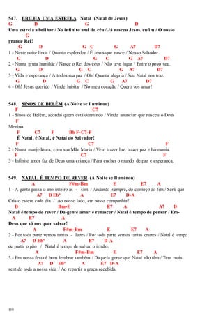547. BRILHA UMA ESTRELA Natal (Natal de Jesus) 
G D G D 
Uma estrela a brilhar / No infinito azul do céu / Já nasceu Jesus, enfim / O nosso 
110 
G 
grande Rei! 
G D G C G A7 D7 
1 - Neste noite linda / Quanto esplendor / É Jesus que nasce / Nosso Salvador. 
G D G C G A7 D7 
2 - Numa gruta humilde / Nasce o Rei dos céus / Não teve lugar / Entre o povo seu. 
G D G C G A7 D7 
3 - Vida e esperança / A todos sua paz / Oh! Quanta alegria / Seu Natal nos traz. 
G D G C G A7 D7 
4 - Oh! Jesus querido / Vinde habitar / No meu coração / Quero vos amar! 
548. SINOS DE BELÉM (A Noite se Iluminou) 
F C7 
1 - Sinos de Belém, acordai quem está dormindo / Vinde anunciar que nasceu o Deus 
F 
Menino. 
F C7 F Bb F-C7-F 
É Natal, é Natal, é Natal do Salvador! 
F C7 F 
2 - Numa manjedoura, com sua Mãe Maria / Veio trazer luz, trazer paz e harmonia. 
F C7 F 
3 - Infinito amor faz de Deus uma criança / Para encher o mundo de paz e esperança. 
549. NATAL É TEMPO DE REVER (A Noite se Iluminou) 
A F#m-Bm E E7 A 
1 - A gente passa o ano inteiro as - sim / Andando sempre, do começo ao fim / Será que 
A7 D Ebº A E7 D-A 
Cristo esteve cada dia / Ao nosso lado, em nossa companhia? 
D Bm-E E7 A A7 D 
Natal é tempo de rever / Da-gente amar e renascer / Natal é tempo de pensar / Em- 
A E7 A 
Deus que só nos quer salvar! 
A F#m-Bm E E7 A 
2 - Por toda parte vemos tantas - luzes / Por toda parte vemos tantas cruzes / Natal é tempo 
A7 D Ebº A E7 D-A 
de partir o pão / Natal é tempo de salvar o irmão. 
A F#m-Bm E E7 A 
3 - Em nossa festa é bom lembrar também / Daquela gente que Natal não têm / Tem mais 
A7 D Ebº A E7 D-A 
sentido toda a nossa vida / Ao repartir a graça recebida. 
 