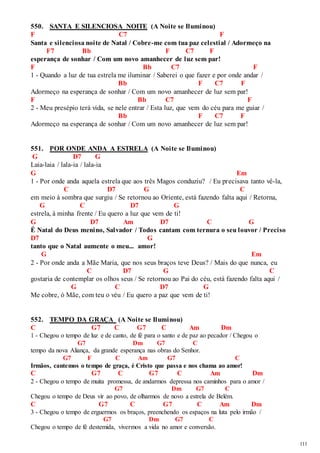 111 
550. SANTA E SILENCIOSA NOITE (A Noite se Iluminou) 
F C7 F 
Santa e silenciosa noite de Natal / Cobre-me com tua paz celestial / Adormeço na 
F7 Bb F C7 F 
esperança de sonhar / Com um novo amanhecer de luz sem par! 
F Bb C7 F 
1 - Quando a luz de tua estrela me iluminar / Saberei o que fazer e por onde andar / 
Bb F C7 F 
Adormeço na esperança de sonhar / Com um novo amanhecer de luz sem par! 
F Bb C7 F 
2 - Meu presépio terá vida, se nele entrar / Esta luz, que vem do céu para me guiar / 
Bb F C7 F 
Adormeço na esperança de sonhar / Com um novo amanhecer de luz sem par! 
551. POR ONDE ANDA A ESTRELA (A Noite se Iluminou) 
G D7 G 
Laia-laia / lala-ia / lala-ia 
G Em 
1 - Por onde anda aquela estrela que aos três Magos conduziu? / Eu precisava tanto vê-la, 
C D7 G C 
em meio à sombra que surgiu / Se retornou ao Oriente, está fazendo falta aqui / Retorna, 
G C D7 G 
estrela, à minha frente / Eu quero a luz que vem de ti! 
G D7 Am D7 C G 
É Natal do Deus menino, Salvador / Todos cantam com ternura o seu louvor / Preciso 
D7 G 
tanto que o Natal aumente o meu... amor! 
G Em 
2 - Por onde anda a Mãe Maria, que nos seus braços teve Deus? / Mais do que nunca, eu 
C D7 G C 
gostaria de contemplar os olhos seus / Se retornou ao Pai do céu, está fazendo falta aqui / 
G C D7 G 
Me cobre, ó Mãe, com teu o véu / Eu quero a paz que vem de ti! 
552. TEMPO DA GRAÇA (A Noite se Iluminou) 
C G7 C G7 C Am Dm 
1 - Chegou o tempo de luz e de canto, de fé para o santo e de paz ao pecador / Chegou o 
G7 Dm G7 C 
tempo da nova Aliança, da grande esperança nas obras do Senhor. 
G7 F C Am G7 C 
Irmãos, cantemos o tempo de graça, é Cristo que passa e nos chama ao amor! 
C G7 C G7 C Am Dm 
2 - Chegou o tempo de muita promessa, de andarmos depressa nos caminhos para o amor / 
G7 Dm G7 C 
Chegou o tempo de Deus vir ao povo, de olharmos de novo a estrela de Belém. 
C G7 C G7 C Am Dm 
3 - Chegou o tempo de erguermos os braços, preenchendo os espaços na luta pelo irmão / 
G7 Dm G7 C 
Chegou o tempo de fé destemida, vivermos a vida no amor e conversão. 
 