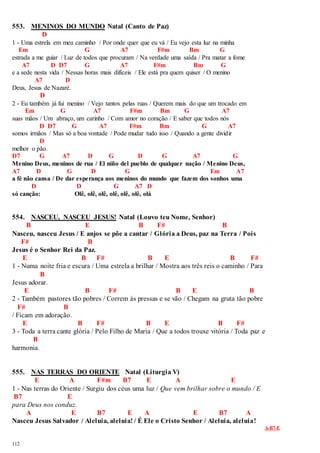 553. MENINOS DO MUNDO Natal (Canto de Paz) 
112 
D 
1 - Uma estrela em meu caminho / Por onde quer que eu vá / Eu vejo esta luz na minha 
Em G A7 F#m Bm G 
estrada a me guiar / Luz de todos que procuram / Na verdade uma saída / Pra matar a fome 
A7 D D7 G A7 F#m Bm G 
e a sede nesta vida / Nessas horas mais difíceis / Ele está pra quem quiser / O menino 
A7 D 
Deus, Jesus de Nazaré. 
D 
2 - Eu também já fui menino / Vejo tantos pelas ruas / Querem mais do que um trocado em 
Em G A7 F#m Bm G A7 
suas mãos / Um abraço, um carinho / Com amor no coração / E saber que todos nós 
D D7 G A7 F#m Bm G A7 
somos irmãos / Mas só a boa vontade / Pode mudar tudo isso / Quando a gente dividir 
D 
melhor o pão. 
D7 G A7 D G D G A7 G 
Menino Deus, meninos de rua / El niño del pueblo de qualquer nação / Menino Deus, 
A7 D G D G Em A7 
a fé não cansa / De dar esperança aos meninos do mundo que fazem dos sonhos uma 
D D G A7 D 
só canção: Olê, olê, olê, olê, olê, olê, olá 
554. NASCEU, NASCEU JESUS! Natal (Louvo teu Nome, Senhor) 
B E B F# B 
Nasceu, nasceu Jesus / E anjos se põe a cantar / Glória a Deus, paz na Terra / Pois 
F# B 
Jesus é o Senhor Rei da Paz. 
E B F# B E B F# 
1 - Numa noite fria e escura / Uma estrela a brilhar / Mostra aos três reis o caminho / Para 
B 
Jesus adorar. 
E B F# B E B 
2 - Também pastores tão pobres / Correm às pressas e se vão / Chegam na gruta tão pobre 
F# B 
/ Ficam em adoração. 
E B F# B E B F# 
3 - Toda a terra cante glória / Pelo Filho de Maria / Que a todos trouxe vitória / Toda paz e 
B 
harmonia. 
555. NAS TERRAS DO ORIENTE Natal (Liturgia V) 
E A F#m B7 E A E 
1 - Nas terras do Oriente / Surgiu dos céus uma luz / Que vem brilhar sobre o mundo / E 
B7 E 
para Deus nos conduz. 
A E B7 E A E B7 A 
Nasceu Jesus Salvador / Aleluia, aleluia! / É Ele o Cristo Senhor / Aleluia, aleluia! 
A-B7-E 
 