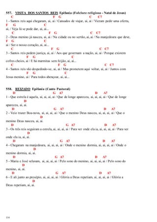 557. VISITA DOS SANTOS REIS Epifania (Folclore religioso - Natal de Jesus) 
114 
C F G C C7 
1 - Santos reis aqui chegaram, ai, ai / Cansados de viajar, ai, ai / Vieram pedir uma oferta, 
F G C 
ai, / Veja lá se pode dar, ai, ai... 
C F G C C7 
2 - Deus menino já nasceu, ai, ai / Na cidade ou no sertão, ai, ai / Na manjedoura que deve, 
F G C 
ai / Ser o nosso coração, ai, ai... 
C F G C C7 
3 - Santos reis pedem justiça, ai, ai / Aos que governam a nação, ai, ai / Porque existem 
F G C 
cofres cheios, ai / E há marmitas sem feijão, ai, ai... 
C F G C C7 
4 - Santos reis vão despedindo-se, ai, ai / Mas prometem aqui voltar, ai, ai / Juntos com 
F G C 
Jesus menino, ai / Para todos abençoar, ai, ai... 
558. REIZADO Epifania (Canto Pastoral) 
D G A7 D A7 
1 - Que estrela é aquela, ai, ai, ai, ai / Que de longe apareceu, ai, ai, ai, ai / Que de longe 
D 
apareceu, ai, ai. 
D G A7 D A7 
2 - Veio trazer Boa-nova, ai, ai, ai, ai / Que o menino Deus nasceu, ai, ai, ai, ai / Que o 
D 
menino Deus nasceu, ai, ai. 
D G A7 D A7 
3 - Os três reis seguiram a estrela, ai, ai, ai, ai / Para ver onde ela ia, ai, ai, ai, ai / Para ver 
D 
onde ela ia, ai, ai. 
D G A7 D A7 
4 - Chegaram na manjedoura, ai, ai, ai, ai / Onde o menino dormia, ai, ai, ai, ai / Onde o 
D 
menino dormia, ai, ai. 
D G A7 D A7 
5 - Maria e José velavam, ai, ai, ai, ai / Pelo sono do menino, ai, ai, ai, ai / Pelo sono do 
D 
menino, ai, ai. 
D G A7 D A7 
6 - E ali junto ao presépio, ai, ai, ai, ai / Glória a Deus repetiam, ai, ai, ai, ai / Glória a 
D 
Deus repetiam, ai, ai. 
 