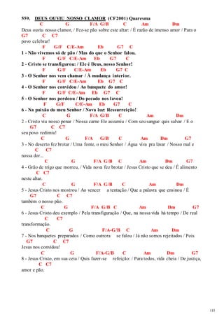 115 
559. DEUS OUVIU NOSSO CLAMOR (CF2001) Quaresma 
C G F/A G/B C Am Dm 
Deus ouviu nosso clamor, / Fez-se pão sobre este altar: / É razão de imenso amor / Para o 
G7 C C7 
povo celebrar! 
F G/F C/E-Am Eb G7 C 
1 - Não vivemos só de pão / Mas do que o Senhor falou. 
F G/F C/E-Am Eb G7 C 
2 - Cristo se transfigurou: / Ele é Deus, nosso Senhor! 
F G/F C/E-Am Eb G7 C 
3 - O Senhor nos vem chamar / À mudança interior. 
F G/F C/E-Am Eb G7 C 
4 - O Senhor nos convidou / Ao banquete do amor! 
F G/F C/E-Am Eb G7 C 
5 - O Senhor nos perdoou / Do pecado nos lavou! 
F G/F C/E-Am Eb G7 C 
6 - Na paixão do meu Senhor / Nova luz: Ressurreição! 
C G F/A G/B C Am Dm 
2 - Cristo viu nosso penar / Nossa carne Ele assumiu / Com seu sangue quis salvar / E o 
G7 C C7 
seu povo redimiu! 
C G F/A G/B C Am Dm G7 
3 - No deserto fez brotar / Uma fonte, o meu Senhor / Água viva pra lavar / Nosso mal e 
C C7 
nossa dor... 
C G F/A G/B C Am Dm G7 
4 - Grão de trigo que morreu, / Vida nova fez brotar / Jesus Cristo que se deu / É alimento 
C C7 
neste altar. 
C G F/A G/B C Am Dm 
5 - Jesus Cristo nos mostrou / Ao vencer a tentação / Que a palavra que ensinou / É 
G7 C C7 
também o nosso pão. 
C G F/A G/B C Am Dm G7 
6 - Jesus Cristo deu exemplo / Pela transfiguração / Que, na nossa vida há tempo / De real 
C C7 
transformação. 
C G F/A-G/B C Am Dm 
7 - Nos banquetes preparados / Como outrora se falou / Já não somos rejeitados / Pois 
G7 C C7 
Jesus nos convidou! 
C G F/A-G/B C Am Dm G7 
8 - Jesus Cristo, em sua ceia / Quis fazer-se refeição: / Para todos, vida cheia / De justiça, 
C C7 
amor e pão. 
 