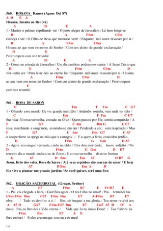 560. HOSANA Ramos (Agnus Dei 87) 
A D E A 
Hosana, hosana ao Rei (4x) 
116 
A D E A 
1 - Mantos e palmas espalhando vai / O povo alegre de Jerusalém / Lá bem longe se 
D A F#m C#m 
começa a ver / O Filho de Deus que montado vem! / Enquanto mil vozes ressoam por aí / 
D A F#m C#m 
Hosana ao que vem em nome do Senhor / Com um alento de grande exclamação / 
D E 
Prorrompem com voz triunfal: 
A D E A 
2 - Como na estrada de Jerusalém / Um dia também poderemos cantar / A Jesus Cristo que 
D E A F#m C#m D 
virá outra vez / Para levar-nos ao eterno lar / Enquanto mil vozes ressoam por aí / Hosana 
A F#m C#m D 
ao que vem em nome do Senhor / Com um alento de grande exclamação / Prorrompem 
E 
com voz triunfal: 
561. ROSA DE SARON 
C Em F Fm C G7 
1 - Olhando esse mundo Ele viu grande multidão / Andando sozinha, sem nada na mão / 
C Em F Fm C G7 
Sua vida foi rosa vermelha, cravada na Cruz / Quem passou por Ele, sentiu compaixão / A 
F G7 C Am Dm G C C7 
rosa, murchando e sangrando, esvaindo-se em dor / Perdendo a cor, sem respiração / Mas 
F G7 C Am Dm G7 C A7 
o seu perfume se apega na mão que a esmagou / E a quem a feriu, concedeu perdão. 
D F#m G Gm D A7 
2 - Agora seu sangue vertendo, caído no chão / Três dias morrendo, houve solidão / No 
D F#m G Gm D D7 
terceiro dia o mundo encheu-se de flores / E a rosa vermelha de novo brotou. 
G A7 D Bm Em A7 D D7 G 
Jesus, lírio dos vales, Rosa de Saron / Até seus espinhos são marcas de amor / E hoje 
A7 D Bm Em A D 
Ele vive a plantar um grande jardim / Se você quiser, será uma flor. 
562. ORAÇÃO SACERDOTAL (Graças, Senhor) 
A E7 F#m B7 E F# B7 E 
1 - Pai, eis chegada a hora, / Glorifica agora / O teu Filho no amor! / Pai, terminei tua 
C#m-F#m Bm C#7 F#m Bm E7 A-F#m B7 E7 
obra: / Tudo eu devolvo a ti. / Sim, só busquei a tua glória, / Teu nome revelei aos 
A A7 D G#7 C#m-F#7 Bm E7 Em7 A7 D D° A 
meus. Pai, eu lhes dei a Vida eterna: / Vida que és tu, único Deus! / Tua Palavra eu 
F#m Bm E7 A E 
lhes ensinei / E eles creram que sou teu e és meu! 
 