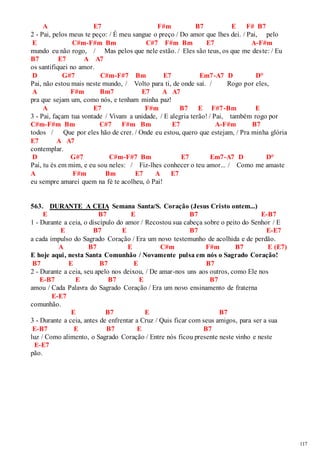 117 
A E7 F#m B7 E F# B7 
2 - Pai, pelos meus te peço: / É meu sangue o preço / Do amor que lhes dei. / Pai, pelo 
E C#m-F#m Bm C#7 F#m Bm E7 A-F#m 
mundo eu não rogo, / Mas pelos que nele estão. / Eles são teus, os que me des te: / Eu 
B7 E7 A A7 
os santifiquei no amor. 
D G#7 C#m-F#7 Bm E7 Em7-A7 D D° 
Pai, não estou mais neste mundo, / Volto para ti, de onde saí. / Rogo por eles, 
A F#m Bm7 E7 A A7 
pra que sejam um, como nós, e tenham minha paz! 
A E7 F#m B7 E F#7-Bm E 
3 - Pai, façam tua vontade / Vivam a unidade, / E alegria terão! / Pai, também rogo por 
C#m-F#m Bm C#7 F#m Bm E7 A-F#m B7 
todos / Que por eles hão de crer. / Onde eu estou, quero que estejam, / Pra minha glória 
E7 A A7 
contemplar. 
D G#7 C#m-F#7 Bm E7 Em7-A7 D D° 
Pai, tu és em mim, e eu sou neles: / Fiz-lhes conhecer o teu amor... / Como me amaste 
A F#m Bm E7 A E7 
eu sempre amarei quem na fé te acolheu, ó Pai! 
563. DURANTE A CEIA Semana Santa/S. Coração (Jesus Cristo ontem...) 
E B7 E B7 E-B7 
1 - Durante a ceia, o discípulo do amor / Recostou sua cabeça sobre o peito do Senhor / E 
E B7 E B7 E-E7 
a cada impulso do Sagrado Coração / Era um novo testemunho de acolhida e de perdão. 
A B7 E C#m F#m B7 E (E7) 
E hoje aqui, nesta Santa Comunhão / Novamente pulsa em nós o Sagrado Coração! 
B7 E B7 E B7 
2 - Durante a ceia, seu apelo nos deixou, / De amar-nos uns aos outros, como Ele nos 
E-B7 E B7 E B7 
amou / Cada Palavra do Sagrado Coração / Era um novo ensinamento de fraterna 
E-E7 
comunhão. 
E B7 E B7 
3 - Durante a ceia, antes de enfrentar a Cruz / Quis ficar com seus amigos, para ser a sua 
E-B7 E B7 E B7 
luz / Como alimento, o Sagrado Coração / Entre nós ficou presente neste vinho e neste 
E-E7 
pão. 
 