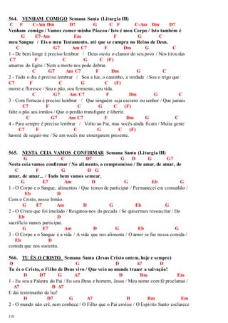564. VENHAM COMIGO Semana Santa (Liturgia III) 
C F C-Am Dm D7 G C F C-Am Dm D7 
Venham comigo / Vamos comer minha Páscoa / Isto é meu Corpo / Isto também é 
118 
G E7-Am Em F G C 
meu Sangue / Eis o meu Testamento, até que se cumpra no Reino de Deus. 
C G7 Am C7 F Dm G C 
1 - De bem longe é preciso lembrar / Deus ouviu o clamor do seu povo / Nos tirou das 
C7 F C G C (F) 
amarras do Egito / Nem a morte nos pode dobrar. 
C G7 Am C7 F Dm G C 
2 - Todo o dia é preciso lembrar / Sou a luz, o caminho, a verdade / Sou o trigo que 
C7 F C G C (F) 
morre e floresce / Sou o pão, sou fermento, sou vida. 
C G7 Am C7 F Dm G C 
3 - Com firmeza é preciso lembrar / Que ninguém seja escravo ou senhor / Que jamais 
C7 F C G C (F) 
falte o pão aos irmãos / Que o perdão transfigure e liberte. 
C G7 Am C7 F Dm G C 
4 - Para sempre é preciso lembrar / Volto ao Pai, mas vocês ainda ficam / Muita gente 
C7 F C G C (F) 
haverá de seguir-me / Se em vocês me enxergarem presente. 
565. NESTA CEIA VAMOS CONFIRMAR Semana Santa (Liturgia III) 
G C D7 G D G G7 
Nesta ceia vamos confirmar / No alimento, o compromisso / De amar, de amar, de 
C F G D G 
amar, de amar... / Todo bem vamos semear. 
G E7 Am D G Eb G 
1 - O Corpo e o Sangue, alimentos / Que temos de participar / Permanecei em comunhão / 
Eb D 
Com o Cristo, nosso Irmão. 
G E7 Am D G Eb G 
2 - O Cristo que foi imolado / Resgatou-nos do pecado / Se quisermos ressuscitar / Do 
Eb D 
sacrifício vamos participar. 
G E7 Am D G Eb G 
3 - O Corpo e o Sangue é a vida / A vida que nos alimenta / O amor se faz nossa comida / 
Eb D 
comida que nos sustenta. 
566. TU ÉS O CRISTO Semana Santa (Jesus Cristo ontem, hoje e sempre) 
D G D A7 D 
Tu és o Cristo, o Filho de Deus vivo / Que veio ao mundo trazer a salvação! 
D D7 G A7 D Bm Em 
1 - Eu sou a Palavra do Pai / Eu sou Deus e homem, Jesus / Meu nome com fé proclamai / 
A7 D A7 
E dai testemunho da luz! 
D D7 G A7 D Bm Em 
2 - O mundo não crê, nem conhece / O Filho que o Pai enviou / O Espírito Santo esclarece 
 