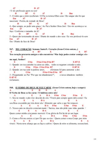119 
A7 D A7 
/ E vós professais quem eu sou! 
D D7 G A7 D Bm 
3 - E todos que a mim receberam / O Pai os tornou filhos seus / Do sangue não foi que 
Em A7 D A7 
nasceram/ Porém, da vontade de Deus! 
D D7 G A7 D Bm 
4 - Que sempre, ao pedir uma graça / Ao Pai e Senhor Deus Javé / Em vós aconteça e se 
Em A7 D A7 
faça / Conforme o tamanho da fé! 
D D7 G A7 D Bm 
5 - Quem der testemunho de mim / Diante do mundo e dos seus / Eu vou professá-lo sem 
Em A7 D A7 
fim / Diante da face de Deus! 
567. TEU CORAÇÃO Semana Santa/S. Coração (Jesus Cristo ontem...) 
E A B7 E A B7 
Teu coração procurou amigos e não encontrou / Mas hoje podes contar comigo: eis - 
E 
me aqui, Senhor! 
E C#m F#m-C#m-F#m B7 E-B7-E 
1 - Quando em teu caminho tu caíste ao chão, todos se negaram estender a mão. 
E C#m F#m- C#m-F#m B7 E-B7-E 
2 - Quando em tua sede tu pediste amor, ofertaram fel para aumentar a dor. 
E C#m F#m-C#m-F#m B7 
3 - Perguntando ao Pai: “Por que me abandonaste?”, o nosso abandono também 
E-B7-E 
reclamaste. 
568. O VERBO DE DEUS SE FEZ CARNE (Jesus Cristo ontem, hoje e sempre) 
A E D E A 
O Verbo de Deus se fez carne / E habitou entre nós! 
A E A D A F#m C#m F#m E 
1 - Sou no mundo o pão vivo descido do céu / Viverá para sempre quem dele comer / Eu 
A E A D A E A 
sou Deus escondido por trás deste véu / Alimento que salva e que faz renascer. 
A E A D A F#m C#m F#m E 
2 - Vossos pais no deserto comeram maná: / Saciou, mas não pôde suas vidas guardar / 
A E A D A E A 
Quem comer minha ceia jamais morrerá / E na glória do Pai há de ter um lugar. 
A E A D A F#m C#m F#m 
3 - Como o Pai me enviou e é por Ele que eu vivo / Quem comer o meu Corpo, por mim 
E A E A D A E A 
viverá / Nesta nova aliança que eu faço e cultivo / Quem de mim se alimenta, ressuscitará. 
 