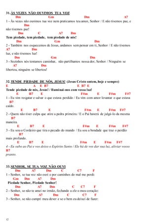 31. ÀS VEZES NÃO OUVIMOS TUA VOZ 
12 
Dm Gm Dm A7 
1 - Às vezes não ouvimos tua voz nem praticamos teu amor, Senhor / E não tivemos paz, e 
Dm 
não tivemos paz! 
Dm C A7 Dm 
Tem piedade, tem piedade, tem piedade de nós! 
Dm Gm Dm 
2 - Também nos esquecemos de Jesus, andamos sem pensar em ti, Senhor / E não tivemos 
A7 Dm 
luz, e não tivemos luz! 
Dm Gm Dm 
3 - Sozinhos nós tentamos caminhar, não partilhamos nossa dor, Senhor / Ninguém se 
A7 Dm 
libertou, ninguém se libertou! 
32. TENDE PIEDADE DE NÓS, JESUS! (Jesus Cristo ontem, hoje e sempre) 
E A E B7 E B7 E 
Tende piedade de nós, Jesus! / Iluminai -nos com vossa luz! 
E B7 E F#m E F#m F#7 
1 - Eu vim resgatar e salvar o que estava perdido / Eu vim com amor levantar o que estava 
B7 
caído. 
E B7 E F#m E F#m F#7 
2 - Quem não tiver culpa que atire a pedra primeira / E o Pai haverá de julgá-lo da mesma 
B7 
maneira. 
E B7 E F#m E F#m F#7 
3 - Eu sou o Cordeiro que tira o pecado do mundo / Eu sou a bondade que traz o perdão 
B7 
mais profundo. 
E B7 E F#m E F#m F#7 
4 - Eu subo ao Pai e vos deixo o Espírito Santo / Ele há de vos dar sua luz, aliviar vosso 
B7 
pranto. 
33. SENHOR, SE TUA VOZ NÃO OUVI 
Dm A7 Dm C C7 F 
1 - Senhor, se tua voz não ouvi e por caminhos do mal me perdi: 
Gm Dm A7 Dm 
Piedade Senhor, Piedade Senhor! 
Dm A7 Dm C C7 F 
2 - Senhor, se não te amei no irmão, fechando a ele o meu coração: 
Dm A7 Dm C C7 F 
3 - Senhor, se não cumpri meu dever e se o bem eu deixei de fazer: 
 
