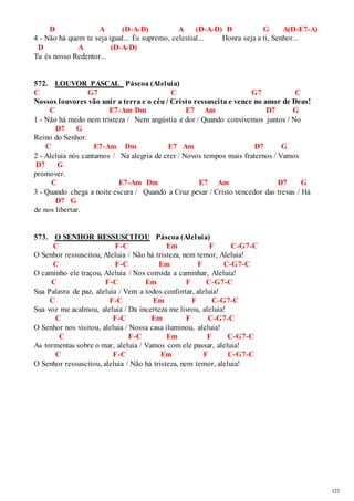 121 
D A (D-A-D) A (D-A-D) D G A(D-E7-A) 
4 - Não há quem te seja igual... És supremo, celestial... Honra seja a ti, Senhor... 
D A (D-A-D) 
Tu és nosso Redentor... 
572. LOUVOR PASCAL Páscoa (Aleluia) 
C G7 C G7 C 
Nossos louvores vão unir a terra e o céu / Cristo ressuscita e vence no amor de Deus! 
C E7-Am Dm E7 Am D7 G 
1 - Não há medo nem tristeza / Nem angústia e dor / Quando convivemos juntos / No 
D7 G 
Reino do Senhor. 
C E7-Am Dm E7 Am D7 G 
2 - Aleluia nós cantamos / Na alegria de crer / Novos tempos mais fraternos / Vamos 
D7 G 
promover. 
C E7-Am Dm E7 Am D7 G 
3 - Quando chega a noite escura / Quando a Cruz pesar / Cristo vencedor das trevas / Há 
D7 G 
de nos libertar. 
573. O SENHOR RESSUSCITOU Páscoa (Aleluia) 
C F-C Em F C-G7-C 
O Senhor ressuscitou, Aleluia / Não há tristeza, nem temor, Aleluia! 
C F-C Em F C-G7-C 
O caminho ele traçou, Aleluia / Nos convida a caminhar, Aleluia! 
C F-C Em F C-G7-C 
Sua Palavra de paz, aleluia / Vem a todos confortar, aleluia! 
C F-C Em F C-G7-C 
Sua voz me acalmou, aleluia / Da incerteza me livrou, aleluia! 
C F-C Em F C-G7-C 
O Senhor nos visitou, aleluia / Nossa casa iluminou, aleluia! 
C F-C Em F C-G7-C 
As tormentas sobre o mar, aleluia / Vamos com ele passar, aleluia! 
C F-C Em F C-G7-C 
O Senhor ressuscitou, aleluia / Não há tristeza, nem temor, aleluia! 
 