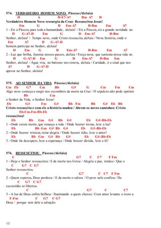 574. VERDADEIRO HOMEM NOVO Páscoa (Aleluia) 
122 
D A D-E7-A7 Bm A7 D 
Verdadeiro Homem Novo ressurgiu da Cruz: Ressuscitou Jesus! 
Em G D Em-A7 D-Bm Em A7 
1 - Eis a Páscoa, para toda a humanidade, aleluia! / Eis a Páscoa, eis a grande novidade no 
D G-A7-D Em G D Em-A7 D-Bm 
Senhor, aleluia! / Tempo novo, onde Cristo ressuscita, aleluia / Nova história, onde o 
Em A7 D G-A7-D 
homem participa no Senhor, aleluia! 
D Em G D Em-A7 D-Bm Em A7 
2 - Luz que brilha, ilumina nossos passos, aleluia / Força nova, que sustenta nossa vida no 
D G-A7-D Em G D Em-A7 D-Bm Em 
Senhor, aleluia! / Água viva, no batismo nos renova, aleluia / Caridade, é o sinal que nos 
A7 D G-A7-D 
aprova no Senhor, aleluia! 
575. AO SENHOR DA VIDA Páscoa (Aleluia) 
Cm Eb G7 Cm Bb G# G Cm Fm Cm 
Algo novo começa a surgir nos escombros da morte na Cruz / O sepulcro não pode oprimir 
Bb Cm 
o Senhor da Vida, o Senhor Jesus! 
Eb G# Fm G# Bb Fm Bb G# Eb Bb 
Cristo ressuscita e com ele a história mudou / Abrem-se novos caminhos: Cristo 
Eb-Cm-Fm-Bb-Eb 
ressuscitou! 
Eb Bb Gm G# Bb G# Eb G#-Bb-Eb 
1 - Onde existe morte, que renasça a vida / Onde houver trevas, leve a luz! 
Eb Bb Gm G# Bb G# Eb G#-Bb-Eb 
2 - Onde houver tristeza, reine alegria / Onde houver ódio, leve o amor! 
Eb Bb Gm G# Bb G# Eb G#-Bb-Eb 
3 - Onde há desespero, leve a esperança / Onde houver dúvida, leve a fé! 
576. RESSUSCITOU Páscoa (Aleluia) 
C G7 C C7 F Fm 
1 - Hoje o Senhor ressuscitou / E da morte nos livrou / Alegria e paz, irmãos / Que o 
C G7 C G7 
Senhor ressuscitou. 
C G7 C C7 F Fm 
2 - Quem esperou, Deus perdoou / E da morte o salvou / O povo nele confiou / Da 
C G7 C G7 
escravidão se libertou. 
C G7 C C7 
3 - A luz de Deus enfim brilhou / Iluminando a quem chorou / Com amor levanta o rosto a 
F-Fm C G7 C G7 
Deus / porque vem dele a salvação. 
 