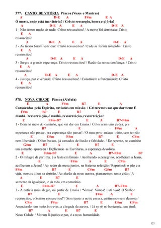 123 
577. CANTO DE VITÓRIA Páscoa (Vozes e Mantras) 
A D-E A F#m E A 
Ó morte, onde está tua vitória? / Cristo ressurgiu, honra e glória! 
A D-E A E A D-E A 
1 - Não temos medo de nada: Cristo ressuscitou! / A morte foi derrotada: Cristo 
E A 
ressuscitou! 
A D-E A E A D-E A 
2 - As trevas foram vencidas: Cristo ressuscitou! / Cadeias foram rompidas: Cristo 
E A 
ressuscitou! 
A D-E A E A D-E A 
3 - Surgiu a grande esperança: Cristo ressuscitou! / Razão da nossa confiança: / Cristo 
E A 
ressuscitou! 
A D-E A E A D-E A 
4 - Justiça, paz e verdade: Cristo ressuscitou! / Constróem a fraternidade: Cristo 
E A 
ressuscitou! 
578. NOVA CIDADE Páscoa (Aleluia) 
E A F#m B7 E A 
Convocados pelo Espírito, enviados em missão / Gritaremos aos que dormem: É 
F#m B7 E B7 E 
manhã, ressurreição, é manhã, ressurreição, ressurreição! 
E F#m-B7 E A B7-F#m 
1 - Bem no meio do caminho, que vai dar em Emaús./ Colocaram uma pedra, pra 
B7 E F#m A 
esperança não passar, pra esperança não passar! / O meu povo andava triste, sem ter pão 
E C#m F#m B7 E C#m 
nem liberdade / Olhos baixos, já cansados de ilusão e falsidade. / De repente, no caminho 
G#m B7 A E B7 E 
um estranho apareceu / Explicando as Escrituras, a esperança devolveu. 
E F#m-B7 E A B7-F#m B7 
2 - O milagre da partilha, é a festa em Emaús / Acolhendo o peregrino, acolheram a Jesus, 
E F#m A E C#m 
acolheram a Jesus! / Ao redor da mesa juntos, na fraterna refeição / Repartindo o pão e a 
F#m B7 E C#m G#m B7 
vida, nossos olhos se abrirão./ Ao clarão da nova aurora, plantaremos neste chão / A 
A E B7 E 
semente da igualdade, e da vida em comunhão. 
E F#m-B7 E A B7-F#m 
3 - A notícia mais alegre, vai partir de Emaús / “Vimos! Vimos! Está vivo! O Senhor 
B7 E F#m A E 
ressuscitou, o Senhor ressuscitou!”/ Sem temer a no ite escura, partiremos sem demora / 
C#m F#m B7 E C#m G#m 
Anunciando em meio às trevas, a chegada da aurora. / Já se vê no horizonte, um sinal: 
B7 A E B7 E 
Nova Cidade / Moram lá justiça e paz, é a nova humanidade. 
 