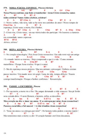 579. NOSSA PÁSCOA CONTINUE Páscoa (Aleluia) 
E A-E B7 E A G# C#m 
Nossa Páscoa continue, seja fonte a transbordar / Jesus Cristo ressuscita, vamos 
E B7 E B7 - E 
todos celebrar! Vamos todos celebrar, celebrar! 
124 
E A B7 C#m A E C#m B7 E A 
1 - Novos sonhos, vida nova, tudo se faz novo nos caminhos do amor / Novos tempos de 
F#m C#m A E B7 E 
esperança, Cristo vence a morte, Ele é Senhor. 
E A B7 C#m A E C#m B7 E A F#m C#m 
2 - Cristo vive, Cristo vence, em sua vitória todos vão participar / Os louvores e clamores 
A E B7 E 
em comunidade vamos expressar. 
B7-E B7-E 
Aleluia, aleluia! 
580. REINA ALEGRIA Páscoa (Aleluia) 
E A B7 E-A E A 
1 - No coração reina alegria / Pois Jesus Cristo ressuscitou / Em cada rosto vejo um amigo 
B7 E-A-E C#m G#m B 
/ E o mundo inteiro se renovou. / Hoje compreendo o que é a vida / É uma aventura 
F#m E C#m B7 E B7 
maravilhosa / Porque Jesus revelou / O que é o amor. 
E A B7 E-A E 
2 - São de esperança nossos projetos / Que nos animam a prosseguir / Embora existam 
A B7 E-A-E C#m G#m 
passos incertos / Um mundo novo irá surgir./ Lutas da vida, tempos difíceis / Trazem 
B F#m E C#m B7 E B7 
consigo transformação / Porque o Senhor confirmou / Ressurreição. 
581. PASSOU A ESCURIDÃO Páscoa 
E A E B7 E E 
1 - Por sua morte, a morte viu o fim / Do sangue derramado a vida renasceu / Seu pé ferido 
E7 A B7 E B7 
nova estrada abriu / E neste Homem, o homem, enfim, se descobriu. 
E A Am E B7 E-E7-A Am E B7 E 
Meu coração me diz: o Amor me amou / E se entregou por mim: Jesus ressuscitou! / 
E A Am E B7 E-E7-A Am E B7 E 
Passou a escuridão, o Sol nasceu! / A vida triunfou: Jesus ressuscitou! 
E A E B7 E 
2 - “Jesus me amou e se entregou por mim!” / Os homens todos podem o mesmo repetir / 
E E7 A B7 E B7 
Não temeremos mais a morte e a dor / O coração humano em Cristo descansou. 
 