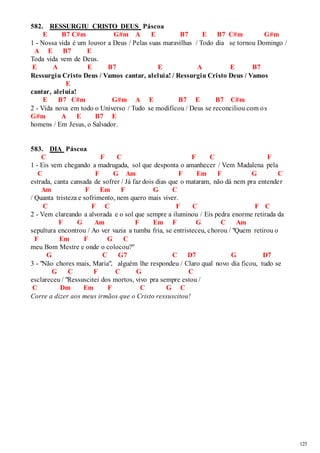 125 
582. RESSURGIU CRISTO DEUS Páscoa 
E B7 C#m G#m A E B7 E B7 C#m G#m 
1 - Nossa vida é um louvor a Deus / Pelas suas maravilhas / Todo dia se tornou Domingo / 
A E B7 E 
Toda vida vem de Deus. 
E A E B7 E A E B7 
Ressurgiu Cristo Deus / Vamos cantar, aleluia! / Ressurgiu Cristo Deus / Vamos 
E 
cantar, aleluia! 
E B7 C#m G#m A E B7 E B7 C#m 
2 - Vida nova em todo o Universo / Tudo se modificou / Deus se reconciliou com os 
G#m A E B7 E 
homens / Em Jesus, o Salvador. 
583. DIA Páscoa 
C F C F C F 
1 - Eis vem chegando a madrugada, sol que desponta o amanhecer / Vem Madalena pela 
C F G Am F Em F G C 
estrada, canta cansada de sofrer / Já faz dois dias que o mataram, não dá nem pra entender 
Am F Em F G C 
/ Quanta tristeza e sofrimento, nem quero mais viver. 
C F C F C F C 
2 - Vem clareando a alvorada e o sol que sempre a iluminou / Eis pedra enorme retirada da 
F G Am F Em F G C Am 
sepultura encontrou / Ao ver vazia a tumba fria, se entristeceu, chorou / "Quem retirou o 
F Em F G C 
meu Bom Mestre e onde o colocou?" 
G C G7 C D7 G D7 
3 - "Não chores mais, Maria", alguém lhe respondeu / Claro qual novo dia ficou, tudo se 
G C F C G C 
esclareceu / "Ressuscitei dos mortos, vivo pra sempre estou / 
C Dm Em F C G C 
Corre a dizer aos meus irmãos que o Cristo ressuscitou! 
 