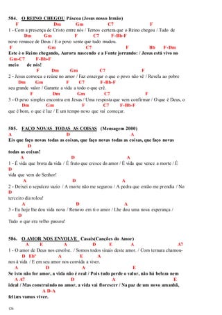 584. O REINO CHEGOU Páscoa (Jesus nosso Irmão) 
126 
F Dm Gm C7 F 
1 - Com a presença de Cristo entre nós / Temos certeza que o Reino chegou / Tudo de 
Dm Gm F C7 F-Bb-F 
novo renasce de Deus / E o povo sente que tudo mudou. 
F Gm C7 F Bb F-Dm 
Este é o Reino chegando, Aurora nascendo e a Fonte jorrando: / Jesus está vivo no 
Gm-C7 F-Bb-F 
meio de nós! 
F Dm Gm C7 F 
2 - Jesus convoca e reúne no amor / Faz enxergar o que o povo não vê / Revela ao pobre 
Dm Gm F C7 F-Bb-F 
seu grande valor / Garante a vida a todo o que crê. 
F Dm Gm C7 F 
3 - O povo simples encontra em Jesus / Uma resposta que vem confirmar / O que é Deus, o 
Dm Gm F C7 F-Bb-F 
que é bom, o que é luz / E um tempo novo que vai começar. 
585. FAÇO NOVAS TODAS AS COISAS (Mensagem 2000) 
A D A 
Eis que faço novas todas as coisas, que faço novas todas as coisas, que faço novas 
D 
todas as coisas! 
A D A 
1 - É vida que brota da vida / É fruto que cresce do amor / É vida que vence a morte / É 
D 
vida que vem do Senhor! 
A D A 
2 - Deixei o sepulcro vazio / A morte não me segurou / A pedra que então me prendia / No 
D 
terceiro dia rolou! 
A D A 
3 - Eu hoje lhe dou vida nova / Renovo em ti o amor / Lhe dou uma nova esperança / 
D 
Tudo o que era velho passou! 
586. O AMOR NOS ENVOLVE Casais(Canções do Amor) 
A E A D E A A7 
1 - O amor de Deus nos envolve. / Somos todos sinais deste amor. / Com ternura chamou- 
D Ebº A E A 
nos à vida / E em seu amor nos convida a viver. 
A D A E 
Se isto não for amor, a vida não é real / Pois tudo perde o valor, não há beleza nem 
A A7 D A E 
ideal / Mas construindo no amor, a vida vai florescer / Na paz de um novo amanhã, 
A D-A 
felizes vamos viver. 
 