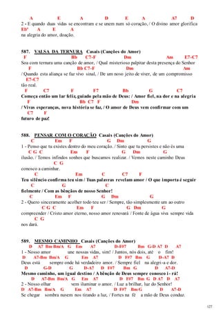 127 
A E A D E A A7 D 
2 - E quando duas vidas se encontram e se unem num só coração, / O divino amor glorifica 
Ebº A E A 
na alegria do amor, doação. 
587. VALSA DA TERNURA Casais (Canções do Amor) 
F Bb C7-F Dm Am E7-C7 
Soa com ternura uma canção de amor, / Qual misterioso palpitar desta presença do Senhor 
F Bb C7-F Dm Am 
/ Quando esta aliança se faz vivo sinal, / De um novo jeito de viver, de um compromisso 
E7-C7 
tão real. 
F C7 F F7 Bb G C7 
Começa então um lar feliz, guiado pela mão de Deus: / Amor fiel, na dor e na alegria 
F Bb C7 F Dm 
/ Vivas esperanças, nova história se faz, / O amor de Deus vem confirmar com um 
C7 F 
futuro de paz! 
588. PENSAR COM O CORAÇÃO Casais (Canções do Amor) 
C Em F G Dm G 
1 - Penso que tu existes dentro do meu coração. / Sinto que tu persistes e não és uma 
C G C Em F G Dm G 
ilusão. / Temos infindos sonhos que buscamos realizar. / Vemos neste caminho Deus 
C G 
conosco a caminhar. 
C Em C C7 F 
Teu silêncio confirma teu sim / Tuas palavras revelam amor / O que importa é seguir 
C G C 
fielmente / Com as bênçãos de nosso Senhor! 
C Em F G Dm G 
2 - Quero sinceramente acolher todo teu ser / Sempre, tão simplesmente um ao outro 
C G C Em F G Dm G 
compreender / Cristo amor eterno, nosso amor renovará / Fonte de água viva sempre vida 
C G 
nos dará. 
589. MESMO CAMINHO Casais (Canções do Amor) 
D A7 Bm Bm/A G Em A7 D-F#7 Bm G-D A7 D A7 
1 - Nosso amor une nossas vidas, sim! / Juntos, nós dois, até o fim! 
D A7-Bm Bm/A G Em A7 D F#7 Bm G D-A7 D 
Deus está sempre onde há verdadeiro amor. / Sempre fiel na alegri-a e dor. 
D G-D G D-A7 D F#7 Bm G D A7-D 
Mesmo caminho, um igual destino / A bênção de Deus sempre conosco i - rá! 
D A7-Bm Bm/A G Em A7 D F#7 Bm G D A7 D A7 
2 - Nosso olhar vem iluminar o amor. / Luz a brilhar, luz do Senhor! 
D A7-Bm Bm/A G Em A7 D F#7 Bm G D A7-D 
Se chegar sombra nuvem nos tirando a luz, / Fortes na fé a mão de Deus conduz. 
 
