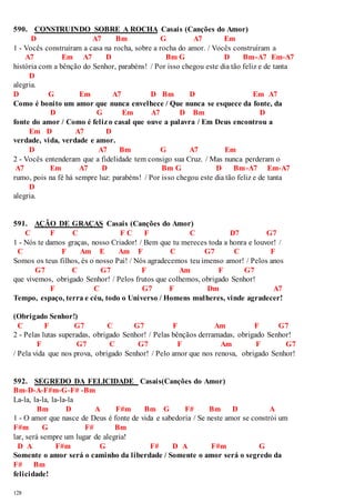 590. CONSTRUINDO SOBRE A ROCHA Casais (Canções do Amor) 
128 
D A7 Bm G A7 Em 
1 - Vocês construíram a casa na rocha, sobre a rocha do amor. / Vocês construíram a 
A7 Em A7 D Bm G D Bm-A7 Em-A7 
história com a bênção do Senhor, parabéns! / Por isso chegou este dia tão feliz e de tanta 
D 
alegria. 
D G Em A7 D Bm D Em A7 
Como é bonito um amor que nunca envelhece / Que nunca se esquece da fonte, da 
D G Em A7 D Bm D 
fonte do amor / Como é feliz o casal que ouve a palavra / Em Deus encontrou a 
Em D A7 D 
verdade, vida, verdade e amor. 
D A7 Bm G A7 Em 
2 - Vocês entenderam que a fidelidade tem consigo sua Cruz. / Mas nunca perderam o 
A7 Em A7 D Bm G D Bm-A7 Em-A7 
rumo, pois na fé há sempre luz: parabéns! / Por isso chegou este dia tão feliz e de tanta 
D 
alegria. 
591. AÇÃO DE GRAÇAS Casais (Canções do Amor) 
C F C F C F C D7 G7 
1 - Nós te damos graças, nosso Criador! / Bem que tu mereces toda a honra e louvor! / 
C F Am E Am F C G7 C F 
Somos os teus filhos, és o nosso Pai! / Nós agradecemos teu imenso amor! / Pelos anos 
G7 C G7 F Am F G7 
que vivemos, obrigado Senhor! / Pelos frutos que colhemos, obrigado Senhor! 
F C G7 F Dm A7 
Tempo, espaço, terra e céu, todo o Universo / Homens mulheres, vinde agradecer! 
(Obrigado Senhor!) 
C F G7 C G7 F Am F G7 
2 - Pelas lutas superadas, obrigado Senhor! / Pelas bênçãos derramadas, obrigado Senhor! 
F G7 C G7 F Am F G7 
/ Pela vida que nos prova, obrigado Senhor! / Pelo amor que nos renova, obrigado Senhor! 
592. SEGREDO DA FELICIDADE Casais(Canções do Amor) 
Bm-D-A-F#m-G-F# -Bm 
La-la, la-la, la-la-la 
Bm D A F#m Bm G F# Bm D A 
1 - O amor que nasce de Deus é fonte de vida e sabedoria / Se neste amor se constrói um 
F#m G F# Bm 
lar, será sempre um lugar de alegria! 
D A F#m G F# D A F#m G 
Somente o amor será o caminho da liberdade / Somente o amor será o segredo da 
F# Bm 
felicidade! 
 