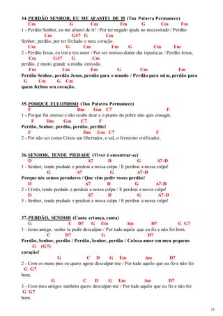 13 
34. PERDÃO SENHOR, EU ME AFASTEI DE TI (Tua Palavra Permanece) 
Cm G Cm Fm G Cm Fm 
1 - Perdão Senhor, eu me afastei de ti! / Por ter negado ajuda ao necessitado / Perdão 
Cm G#7 G Cm 
Senhor, perdão, por ter fechado o meu coração. 
Cm G Cm Fm G Cm Fm 
2 - Perdão Jesus, eu traí o teu amor / Por ser omisso diante das injustiças / Perdão Jesus, 
Cm G#7 G Cm 
perdão, é muito grande a minha omissão. 
Fm Cm Fm G Cm Fm 
Perdão Senhor, perdão Jesus, perdão para o mundo / Perdão para mim, perdão para 
G Cm G Cm 
quem fechou seu coração. 
35. PORQUE FUI OMISSO (Tua Palavra Permanece) 
F Dm Gm C7 F 
1 - Porque fui omisso e não soube doar e o pranto do pobre não quis enxugar, 
F Dm Gm C7 F 
Perdão, Senhor, perdão, perdão, perdão! 
F Dm Gm C7 F 
2 - Por não ser como Cristo um libertador, o sal, o fermento vivificador, 
36. SENHOR, TENDE PIEDADE (Viver é encontrar-se) 
D A7 D G A7-D 
1 - Senhor, tende piedade e perdoai a nossa culpa / E perdoai a nossa culpa! 
G A7 G A7-D 
Porque nós somos pecadores / Que vêm pedir vosso perdão! 
D A7 D G A7-D 
2 - Cristo, tende piedade e perdoai a nossa culpa / E perdoai a nossa culpa! 
D A7 D G A7-D 
3 - Senhor, tende piedade e perdoai a nossa culpa / E perdoai a nossa culpa! 
37. PERDÃO, SENHOR (Canta criança, canta) 
G C D7 G Em Am D7 G G7 
1 - Jesus amigo, venho te pedir desculpas / Por tudo aquilo que eu fiz e não foi bom. 
C D7 G D7 
Perdão, Senhor, perdão / Perdão, Senhor, perdão / Coloca amor em meu pequeno 
G (G7) 
coração! 
G C D G Em Am D7 
2 - Com os meus pais eu quero agora desculpar-me / Por tudo aquilo que eu fiz e não foi 
G G7 
bom. 
G C D G Em Am D7 
3 - Com meu amigos também quero desculpar-me / Por tudo aquilo que eu fiz e não foi 
G G7 
bom. 
 
