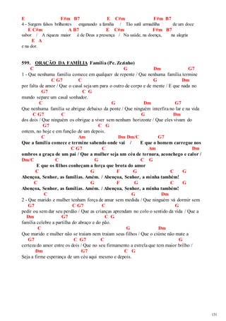 131 
E F#m B7 E C#m F#m B7 
4 - Surgem falsos brilhantes enganando a família / Tão sutil armadilha de um doce 
E C#m A B7 E C#m F#m B7 
sabor / A riqueza maior é de Deus a presença / Na saúde, na doença, na alegria 
E A 
e na dor. 
599. ORAÇÃO DA FAMÍLIA Família (Pe. Zezinho) 
C G Dm G7 
1 - Que nenhuma família comece em qualquer de repente / Que nenhuma família termine 
C G7 C G Dm 
por falta de amor / Que o casal seja um para o outro de corpo e de mente / E que nada no 
G7 C G 
mundo separe um casal sonhador. 
C G Dm G7 
Que nenhuma família se abrigue debaixo da ponte / Que ninguém interfira no lar e na vida 
C G7 C G Dm 
dos dois / Que ninguém os obrigue a viver sem nenhum horizonte / Que eles vivam do 
G7 C G 
ontem, no hoje e em função de um depois. 
C Am Dm Dm/C G7 
Que a família comece e termine sabendo onde vai / E que o homem carregue nos 
C G7 C Am Dm 
ombros a graça de um pai / Que a mulher seja um céu de ternura, aconchego e calor / 
Dm/C C G C G 
E que os filhos conheçam a força que brota do amor 
C G F G C G 
Abençoa, Senhor, as famílias. Amém. / Abençoa, Senhor, a minha também! 
C G F G C G 
Abençoa, Senhor, as famílias. Amém. / Abençoa, Senhor, a minha também! 
C G Dm 
2 - Que marido e mulher tenham força de amar sem medida / Que ninguém vá dormir sem 
G7 C G7 C G 
pedir ou sem dar seu perdão / Que as crianças aprendam no colo o sentido da vida / Que a 
Dm G7 C G 
família celebre a partilha do abraço e do pão. 
C G Dm 
Que marido e mulher não se traiam nem traiam seus filhos / Que o ciúme não mate a 
G7 C G7 C G 
certeza do amor entre os dois / Que no seu firmamento a estrela que tem maior brilho / 
Dm G7 C G 
Seja a firme esperança de um céu aqui mesmo e depois. 
 