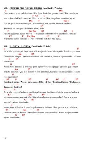 600. ORAÇÃO POR NOSSOS FILHOS Família (Pe. Zezinho) 
C Dm 
Ouve a nossa prece, ó Pai celeste / Em favor dos filhos que nos deste / Põe em nós um 
132 
F G7 C 
pouco do teu brilho / e em cada filho a tua luz / Põe tua palavra em nossa boca / 
Dm F Dm-G 
Põe teu gesto em nosso coração / Não amemos nem demais e nem de menos / 
G7 
Saibamos ser seus pais / Saibamos muito mais. 
F Em Am D7 G7 C 
Pessoas educando outras pessoas / Cidadãos formando novos cidadãos / Famílias 
C7 F Fm Dm G7 C 
preparando outras famílias / Pais formando os filhos para a paz. 
601. ILUMINA, ILUMINA Família (Pe. Zezinho) 
G E7 
1 - Minha prece de pai é que meus filhos sejam felizes / Minha prece de mãe é que meus 
Am D7 
filhos vivam em paz / Que eles achem os seus caminhos, amem e sejam amados! / Vivam 
G D7 
iluminados! 
G E7 
Nossa prece de filhos é prece de quem agradece / Nossa prece é de filhos que sentem 
Am D7 
orgulho dos pais / Que eles trilhem os teus caminhos, louvem e sejam louvados! / Sejam 
G 
recompensados! 
D7 G D7 G D7 G D7 
Ilumina, ilumina / Nossos pais, nossos filhos e filhas / Ilumina, ilumina / Cada passo 
G 
das nossas famílias! 
D7 G 
2 - Minha prece, ó Senhor, é também pelos meus familiares, / Minha prece, ó Senhor, é 
E7 Am D7 
por quem tem um pouco de nós. / Que eles achem os seus caminhos! Amem e sejam 
G D7 
amados! / Vivam iluminados! 
G 
Nossa prece, ó Senhor, é também pelos nossos vizinhos, / Por quem vive e trabalha e 
E7 Am D7 
caminha conosco, Senhor. / Que eles achem os seus caminhos! Amem e sejam amados! 
G D7 
Vivam iluminados! 
 