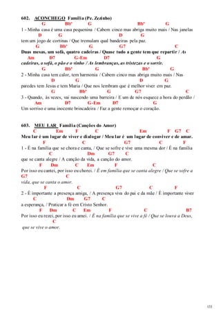 133 
602. ACONCHEGO Família (Pe. Zezinho) 
G Bbº G Bbº G 
1 - Minha casa é uma casa pequenina / Cabem cinco mas abriga muito mais / Nas janelas 
D G D G 
tem um jogo de cortinas / Que tremulam qual bandeiras pela paz. 
G Bbº G G7 C 
Duas mesas, um sofá, quatro cadeiras / Quase tudo a gente tem que repartir / As 
Am D7 G-Em D7 G 
cadeiras, o sofá, o pão e o vinho / As lembranças, as tristezas e o sorrir. 
G Bbº G Bbº G 
2 - Minha casa tem calor, tem harmonia / Cabem cinco mas abriga muito mais / Nas 
D G D G 
paredes tem Jesus e tem Maria / Que nos lembram que é melhor viver em paz. 
G Bbº G G7 C 
3 - Quando, às vezes, vai nascendo uma barreira / E um de nós esquece a hora do perdão / 
Am D7 G-Em D7 G 
Um sorriso e uma inocente brincadeira / Faz a gente remoçar o coração. 
603. MEU LAR Família (Canções do Amor) 
C Em F C Em F G7 C 
Meu lar é um lugar de viver e dialogar / Meu lar é um lugar de conviver e de amar. 
F C G7 C F 
1 - É na família que se chora e canta, / Que se sofre e vive uma mesma dor / É na família 
C Dm G7 C 
que se canta alegre / A canção da vida, a canção do amor. 
F Dm C Em F C 
Por isso eu cantei, por isso eu chorei. / É em família que se canta alegre / Que se sofre a 
G7 C 
vida, que se canta o amor. 
F C G7 C F 
2 - É importante a presença amiga, / A presença viva do pai e da mãe / É importante viver 
C Dm G7 C 
a esperança, / Praticar a fé em Cristo Senhor. 
F Dm C Em F C B7 
Por isso eu rezei, por isso eu amei. / É na família que se vive a fé / Que se louva a Deus, 
C 
que se vive o amor. 
 