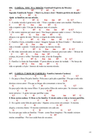135 
606. FAMÍLIA, VIVE TUA MISSÃO Família(O Espírito da Missão) 
G D7 C D7 G D7 
Sagrada Família de Nazaré / Mari -i-a, Jesus e José / Modelo perfeito de doação / 
C D7 G 
Ajude as famílias em sua missão. 
G7 C D7 G Em Am D7 G G7 
1 - A minha missão é gerar nova vida / Viver o perdão e amar sem medida / Partilhar a 
C D7 G Em Am D7 G 
vida e repartir o pão / Um par de alianças num só coração. 
G7 C D7 G Em Am D7 G G7 
2 - Do ventre materno por amor nasci / Nos braços paternos andei e cresci / No beijo e 
C D7 G Em Am D7 G 
abraços e no aperto de mão / Revivo a origem da minha missão. 
G7 C D7 G Em Am D7 G G7 
3 - Família é festa, comunhão e amor / Imagem humana de Deus Criador / Recriando a 
C D7 G Em Am D7 G 
vida e vivendo a paixão / Unida pra sempre na mesma missão. 
G7 C D7 G Em Am D7 G G7 
4 - Há vidas morrendo antes de nascer / Mulheres e homens precisam saber / Brincar de 
C D7 G Em Am D7 G 
criança, de jovem e velho / Servindo a vida, à luz do Evangelho. 
G7 C D7 G Em Am D7 G G7 
5 - Família é a fonte da fraternidade / É porta aberta ao amor de verdade / No berço da 
C D7 G Em Am D7 G 
vida se aprende a lição / Amores de todos na mesma missão. 
607. FAMÍLIA É DOM DE PARTILHA Família (Antonio Cardoso) 
G C D G G7 
1 - Eu peço a Deus Pai pela família / Pela casa e pelo pão a partilhar / Pra que o ódio não 
C D G D 
destrua o nosso amor / Pra que as brigas não consumam o nosso lar. 
G C D G G7 
Eu peço pela vida dos meus filhos / E peço pelos filhos de outros pais / Se vivemos todos 
C D G D7 
neste universo / A gente tem que partilhar a paz. 
G7 C D G Em Am D7 G 
E Deus assim sonhou / E Deus se fez família / E desde então a vida se tornou partilha. 
G C D G G7 
2 - Se a gente sente falta de quem ama / Alguma coisa existe em comum / A mesma 
C D G D7 
alegria, a mesma chama / O mesmo sentimento em cada um. 
G C D G G7 
Eu rezo pra que todos as famílias / Vivam como Deus imaginou / No mundo existem 
C D G D7 
muitas armadilhas / Por isso cuide bem do seu amor. 
 