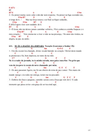 137 
E (E7) 
ti! 
B7 E A E C#m 
2 - Eu pensei muitas vezes calar e não dar nem resposta, / Eu pensei na fuga esconder-me, 
F#m B7 E A E 
ir longe de ti. / Mas tua força venceu e ao final eu fiquei seduzido, 
C#m F#m B7 E 
É difícil agora viver sem saudades de ti. 
B7 E A E C#m 
3 - Ó Jesus, não me deixes jamais caminhar solitário, / Pois conheces a minha fraqueza e o 
F#m B7 E A E C#m 
meu coração./ Vem ensina-me a viver a vida na tua presença, / No amor dos irmãos, na 
F#m B7 E 
alegria, na paz, na união. 
611. TU ÉS A RAZÃO DA JORNADA Vocação (Louvemos o Senhor IX) 
C G Am G-F-C F 
1 - Um dia escutei teu chamado, divino recado batendo no coração / Deixei deste mundo 
C G C 
as promessas e fui, bem depressa, no rumo da tua mão. 
C7 F G F C 
Tu és a razão da jornada, tu és minha estrada, meu guia e meu fim / No grito que 
F C G C 
vem do teu povo te escuto de novo chamando por mim. 
C G Am G F C F 
2 - Os anos passaram ligeiro, me fiz um obreiro do reino de paz e amor / Nos mares do 
C G C 
mundo navego e às redes me entrego, tornei-me teu pescador. 
C G Am G F C F 
3 - Embora tão fraco e pequeno, caminho sereno com a força que vem de ti / E cada 
C G C 
momento que passa revivo esta graça de ser teu sinal aqui. 
 
