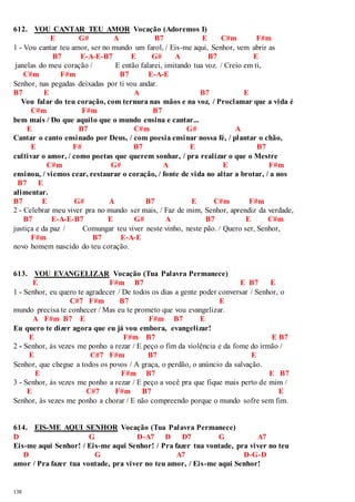 612. VOU CANTAR TEU AMOR Vocação (Adoremos I) 
138 
E G# A B7 E C#m F#m 
1 - Vou cantar teu amor, ser no mundo um farol, / Eis-me aqui, Senhor, vem abrir as 
B7 E-A-E-B7 E G# A B7 E 
janelas do meu coração / E então falarei, imitando tua voz. / Creio em ti, 
C#m F#m B7 E-A-E 
Senhor, nas pegadas deixadas por ti vou andar. 
B7 E A B7 E 
Vou falar do teu coração, com ternura nas mãos e na voz, / Proclamar que a vida é 
C#m F#m B7 
bem mais / Do que aquilo que o mundo ensina e cantar... 
E B7 C#m G# A 
Cantar o canto ensinado por Deus, / com poesia ensinar nossa fé, / plantar o chão, 
E F# B7 E B7 
cultivar o amor, / como poetas que querem sonhar, / pra realizar o que o Mestre 
C#m G# A E F#m 
ensinou, / viemos cear, restaurar o coração, / fonte de vida no altar a brotar, / a nos 
B7 E 
alimentar. 
B7 E G# A B7 E C#m F#m 
2 - Celebrar meu viver pra no mundo ser mais, / Faz de mim, Senhor, aprendiz da verdade, 
B7 E-A-E-B7 E G# A B7 E C#m 
justiça e da paz / Comungar teu viver neste vinho, neste pão. / Quero ser, Senhor, 
F#m B7 E-A-E 
novo homem nascido do teu coração. 
613. VOU EVANGELIZAR Vocação (Tua Palavra Permanece) 
E F#m B7 E B7 E 
1 - Senhor, eu quero te agradecer / De todos os dias a gente poder conversar / Senhor, o 
C#7 F#m B7 E 
mundo precisa te conhecer / Mas eu te prometo que vou evangelizar. 
A F#m B7 E F#m B7 E 
Eu quero te dizer agora que eu já vou embora, evangelizar! 
E F#m B7 E B7 
2 - Senhor, às vezes me ponho a rezar / E peço o fim da violência e da fome do irmão / 
E C#7 F#m B7 E 
Senhor, que chegue a todos os povos / A graça, o perdão, o anúncio da salvação. 
E F#m B7 E B7 
3 - Senhor, às vezes me ponho a rezar / E peço a você pra que fique mais perto de mim / 
E C#7 F#m B7 E 
Senhor, às vezes me ponho a chorar / E não compreendo porque o mundo sofre sem fim. 
614. EIS-ME AQUI SENHOR Vocação (Tua Palavra Permanece) 
D G D-A7 D D7 G A7 
Eis-me aqui Senhor! / Eis-me aqui Senhor! / Pra fazer tua vontade, pra viver no teu 
D G A7 D-G-D 
amor / Pra fazer tua vontade, pra viver no teu amor, / Eis-me aqui Senhor! 
 