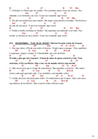 139 
D G A7 D F# Bm 
1 - O Senhor é o Pastor que me conduz / Por caminhos nunca vistos me enviou / Sou 
Em A7 G A7 
chamado a ser fermento, sal e luz / E por isso respondi: aqui estou! 
D G A7 D F# Bm 
2 - Ele pôs em minha boca uma canção / Me ungiu como profeta e trovador / Da história e 
Em A7 G A7 
da vida do meu povo / E por isso respondi: aqui estou! 
D G A7 D F# Bm 
3 - Ponho a minha confiança no Senhor / Da esperança sou chamado a ser sinal / Seu 
Em A7 G A7 
ouvido se inclinou ao meu clamor / E por isso respondi: aqui estou! 
615. OFERTÓRIO: "NAS TUAS MÃOS" Ofertas/Vocação (Ação de Graças) 
D D7 Em A7 G D-A7 D 
1 - Nas tuas mãos, ó Pai do céu, todo o Universo / Frágil canoa a navegar / Tem equilíbrio 
D7 G Gm D A7 D-G-D 
e segurança, espaço e tempo / E a humanidade que vem desfrutar. 
D A7 D A7 D 
O vinho e pão que nós trazemos / Falam do amor de quem constrói a vida / Vem 
A7 D A7 D A7 
sustentar, ó Pai, teu Reino / Que a tua voz no mundo inteiro seja ouvida! 
D D7 Em A7 G D-A7 
2 - Mas nossa terra, que é o lugar da consciência / Não aprendeu a conviver / São tantos 
D D7 G Gm D A7 D-G-D 
reinos, cada qual querendo tudo / E as multidões com tamanho sofrer. 
D D7 Em A7 G D-A7 D 
3 - Cuidar da terra e da justiça para todos / O compromisso que te apraz / Que a tua mesa 
D7 G Gm D A7 D-G-D 
seja anúncio do teu Reino! / Que os povos todos cultivem a paz. 
 