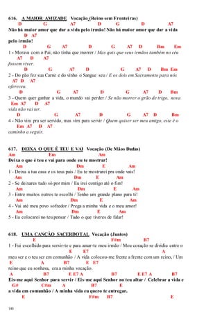 616. A MAIOR AMIZADE Vocação (Reino sem Fronteiras) 
140 
D G A7 D G D A7 
Não há maior amor que dar a vida pelo irmão! Não há maior amor que dar a vida 
D A7 
pelo irmão! 
D G A7 D G A7 D Bm Em 
1 - Morava com o Pai, não tinha que morrer / Mas quis que seus irmãos também no céu 
A7 D A7 
fossem viver. 
D G A7 D G A7 D Bm Em 
2 - Do pão fez sua Carne e do vinho o Sangue seu / E os dois em Sacramento para nós 
A7 D A7 
ofereceu. 
D G A7 D G A7 D Bm 
3 - Quem quer ganhar a vida, o mundo vai perder / Se não morrer o grão de trigo, nova 
Em A7 D A7 
vida não vai ter. 
D G A7 D G A7 D Bm 
4 - Não vim pra ser servido, mas vim para servir / Quem quiser ser meu amigo, este é o 
Em A7 D A7 
caminho a seguir. 
617. DEIXA O QUE É TEU E VAI Vocação (De Mãos Dadas) 
Am Em Am 
Deixa o que é teu e vai para onde eu te mostrar! 
Am Dm E Am 
1 - Deixa a tua casa e os teus pais / Eu te mostrarei pra onde vais! 
Am Dm E Am 
2 - Se deixares tudo só por mim / Eu irei contigo até o fim! 
Am Dm E Am 
3 - Entre muitos outros te escolhi / Tenho um grande plano para ti! 
Am Dm E Am 
4 - Vai até meu povo sofredor / Prega a minha vida e o meu amor! 
Am Dm E Am 
5 - Eu colocarei no teu pensar / Tudo o que tiveres de falar! 
618. UMA CANÇÃO SACERDOTAL Vocação (Juntos) 
E F#m B7 
1 - Fui escolhido para servir-te e para amar-te meu irmão / Meu coração se dividiu entre o 
E E7 A 
meu ser e o teu ser em comunhão / A vida colocou-me frente a frente com um reino, / Um 
E A B7 E E7 
reino que eu sonhava, era a minha vocação. 
A B7 E E7 A B7 E E7 A B7 
Eis-me aqui Senhor para servir / Eis-me aqui Senhor no teu altar / Celebrar a vida e 
G# C#m A B7 E 
a vida em comunhão / A minha vida eu quero te entregar. 
E F#m B7 E 
 