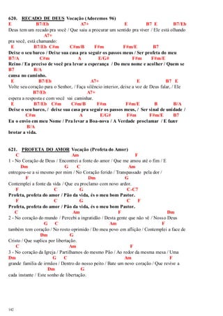 620. RECADO DE DEUS Vocação (Adoremos 96) 
E B7/Eb A7+ E B7 E B7/Eb 
Deus tem um recado pra você / Que saiu a procurar um sentido pra viver / Ele está olhando 
142 
A7+ 
pra você, está chamando: 
E B7/Eb C#m C#m/B F#m F#m/E B7 
Deixe o seu barco / Deixe sua casa pra seguir os passos meus / Ser profeta do meu 
B7/A C#m A E/G# F#m F#m/E 
Reino / Eu preciso de você pra levar a esperança / Do meu nome e acolher / Quem se 
B7 B/A 
cansa no caminho. 
E B7/Eb A7+ E B7 E 
Volte seu coração para o Senhor, / Faça silêncio interior, deixe a voz de Deus falar, / Ele 
B7/Eb A7+ 
espera a resposta e com você vai caminhar. 
E B7/Eb C#m C#m/B F#m F#m/E B B/A 
Deixe o seu barco, / deixe sua casa pra seguir os passos meus, / Ser sinal de unidade / 
C#m A E/G# F#m F#m/E B7 
Eu o envio em meu Nome / Pra levar a Boa-nova / A Verdade proclamar / E fazer 
B/A 
brotar a vida. 
621. PROFETA DO AMOR Vocação (Profeta do Amor) 
C Am F 
1 - No Coração de Deus / Encontrei a fonte do amor / Que me amou até o fim / E 
Dm G C Am 
entregou-se a si mesmo por mim / No Coração ferido / Transpassado pela dor / 
F Dm G 
Contemplei a fonte da vida / Que eu proclamo com novo ardor. 
F C G C-C7 
Profeta, profeta do amor / Pão da vida, és o meu bom Pastor. 
F C G C F 
Profeta, profeta do amor / Pão da vida, és o meu bom Pastor. 
C Am F Dm 
2 - No coração do mundo / Percebi a ingratidão / Desta gente que não vê / Nosso Deus 
G C Am F 
também tem coração / No rosto oprimido / Do meu povo em aflição / Contemplei a face de 
Dm G 
Cristo / Que suplica por libertação. 
C Am F 
3 - No coração da Igreja / Partilhamos do mesmo Pão / Ao redor da mesma mesa / Uma 
Dm G C Am F 
grande família de irmãos / Dentro do nosso peito / Bate um novo coração / Que revive a 
Dm G 
cada instante / Este sonho de libertação. 
 