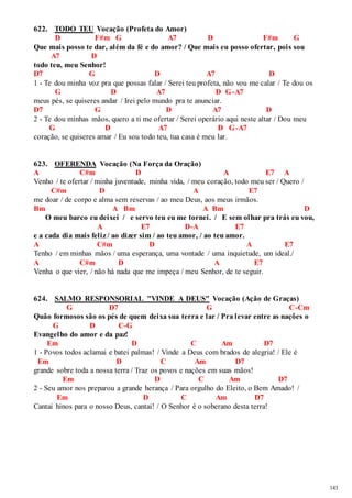 143 
622. TODO TEU Vocação (Profeta do Amor) 
D F#m G A7 D F#m G 
Que mais posso te dar, além da fé e do amor? / Que mais eu posso ofertar, pois sou 
A7 D 
todo teu, meu Senhor! 
D7 G D A7 D 
1 - Te dou minha voz pra que possas falar / Serei teu profeta, não vou me calar / Te dou os 
G D A7 D G-A7 
meus pés, se quiseres andar / Irei pelo mundo pra te anunciar. 
D7 G D A7 D 
2 - Te dou minhas mãos, quero a ti me ofertar / Serei operário aqui neste altar / Dou meu 
G D A7 D G-A7 
coração, se quiseres amar / Eu sou todo teu, tua casa é meu lar. 
623. OFERENDA Vocação (Na Força da Oração) 
A C#m D A E7 A 
Venho / te ofertar / minha juventude, minha vida, / meu coração, todo meu ser / Quero / 
C#m D A E7 
me doar / de corpo e alma sem reservas / ao meu Deus, aos meus irmãos. 
Bm A Bm A Bm D 
O meu barco eu deixei / e servo teu eu me tornei. / E sem olhar pra trás eu vou, 
A E7 D-A E7 
e a cada dia mais feliz / ao dizer sim / ao teu amor, / ao teu amor. 
A C#m D A E7 
Tenho / em minhas mãos / uma esperança, uma vontade / uma inquietude, um ideal./ 
A C#m D A E7 
Venha o que vier, / não há nada que me impeça / meu Senhor, de te seguir. 
624. SALMO RESPONSORIAL "VINDE A DEUS" Vocação (Ação de Graças) 
G D7 G C-Cm 
Quão formosos são os pés de quem deixa sua terra e lar / Pra levar entre as nações o 
G D C-G 
Evangelho do amor e da paz! 
Em D C Am D7 
1 - Povos todos aclamai e batei palmas! / Vinde a Deus com brados de alegria! / Ele é 
Em D C Am D7 
grande sobre toda a nossa terra / Traz os povos e nações em suas mãos! 
Em D C Am D7 
2 - Seu amor nos preparou a grande herança / Para orgulho do Eleito, o Bem Amado! / 
Em D C Am D7 
Cantai hinos para o nosso Deus, cantai! / O Senhor é o soberano desta terra! 
 