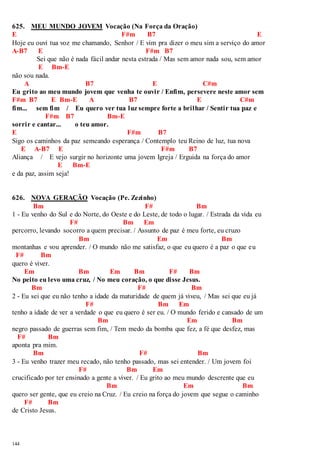 625. MEU MUNDO JOVEM Vocação (Na Força da Oração) 
E F#m B7 E 
Hoje eu ouvi tua voz me chamando, Senhor / E vim pra dizer o meu sim a serviço do amor 
A-B7 E F#m B7 
144 
Sei que não é nada fácil andar nesta estrada / Mas sem amor nada sou, sem amor 
E Bm-E 
não sou nada. 
A B7 E C#m 
Eu grito ao meu mundo jovem que venha te ouvir / Enfim, persevere neste amor sem 
F#m B7 E Bm-E A B7 E C#m 
fim... sem fim / Eu quero ver tua luz sempre forte a brilhar / Sentir tua paz e 
F#m B7 Bm-E 
sorrir e cantar... o teu amor. 
E F#m B7 
Sigo os caminhos da paz semeando esperança / Contemplo teu Reino de luz, tua nova 
E A-B7 E F#m B7 
Aliança / E vejo surgir no horizonte uma jovem Igreja / Erguida na força do amor 
E Bm-E 
e da paz, assim seja! 
626. NOVA GERAÇÃO Vocação (Pe. Zezinho) 
Bm F# Bm 
1 - Eu venho do Sul e do Norte, do Oeste e do Leste, de todo o lugar. / Estrada da vida eu 
F# Bm Em 
percorro, levando socorro a quem precisar. / Assunto de paz é meu forte, eu cruzo 
Bm Em Bm 
montanhas e vou aprender. / O mundo não me satisfaz, o que eu quero é a paz o que eu 
F# Bm 
quero é viver. 
Em Bm Em Bm F# Bm 
No peito eu levo uma cruz, / No meu coração, o que disse Jesus. 
Bm F# Bm 
2 - Eu sei que eu não tenho a idade da maturidade de quem já viveu, / Mas sei que eu já 
F# Bm Em 
tenho a idade de ver a verdade o que eu quero é ser eu. / O mundo ferido e cansado de um 
Bm Em Bm 
negro passado de guerras sem fim, / Tem medo da bomba que fez, a fé que desfez, mas 
F# Bm 
aponta pra mim. 
Bm F# Bm 
3 - Eu venho trazer meu recado, não tenho passado, mas sei entender. / Um jovem foi 
F# Bm Em 
crucificado por ter ensinado a gente a viver. / Eu grito ao meu mundo descrente que eu 
Bm Em Bm 
quero ser gente, que eu creio na Cruz. / Eu creio na força do jovem que segue o caminho 
F# Bm 
de Cristo Jesus. 
 