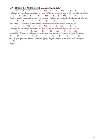 145 
627. DAQUI DO MEU LUGAR Vocação (Pe. Zezinho) 
C G Am C G Am F E Am C G C 
1 - Daqui do meu lugar eu olho o teu altar / E fico a imaginar aquele pão, aquela refeição / 
C G Am C G Am F E Am C G 
Partiste aquele pão e o deste aos teus irmãos, / Criaste a religião do pão do céu, do pão que 
C C F C F C G C 
vem do céu! / Somos a Igreja do pão, do pão repartido e do abraço e da paz! 
C G Am C G Am F E Am C G 
2 - Daqui do meu lugar eu olho o teu altar / E fico a imaginar aquela paz, aquela 
C G Am C G Am F E Am 
comunhão / Viveste aquela paz e a deste aos teus irmãos, / Criaste a religião do pão da 
C G C C F C F C G 
paz, da paz que vem do céu / Somos a Igreja da paz, da paz partilhada e do abraço e 
C 
do pão! 
 
