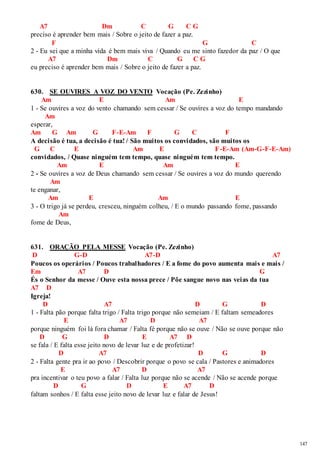 147 
A7 Dm C G C G 
preciso é aprender bem mais / Sobre o jeito de fazer a paz. 
F G C 
2 - Eu sei que a minha vida é bem mais viva / Quando eu me sinto fazedor da paz / O que 
A7 Dm C G C G 
eu preciso é aprender bem mais / Sobre o jeito de fazer a paz. 
630. SE OUVIRES A VOZ DO VENTO Vocação (Pe. Zezinho) 
Am E Am E 
1 - Se ouvires a voz do vento chamando sem cessar / Se ouvires a voz do tempo mandando 
Am 
esperar, 
Am G Am G F-E-Am F G C F 
A decisão é tua, a decisão é tua! / São muitos os convidados, são muitos os 
G C E Am E F-E-Am (Am-G-F-E-Am) 
convidados, / Quase ninguém tem tempo, quase ninguém tem tempo. 
Am E Am E 
2 - Se ouvires a voz de Deus chamando sem cessar / Se ouvires a voz do mundo querendo 
Am 
te enganar, 
Am E Am E 
3 - O trigo já se perdeu, cresceu, ninguém colheu, / E o mundo passando fome, passando 
Am 
fome de Deus, 
631. ORAÇÃO PELA MESSE Vocação (Pe. Zezinho) 
D G-D A7-D A7 
Poucos os operários / Poucos trabalhadores / E a fome do povo aumenta mais e mais / 
Em A7 D G 
És o Senhor da messe / Ouve esta nossa prece / Põe sangue novo nas veias da tua 
A7 D 
Igreja! 
D A7 D G D 
1 - Falta pão porque falta trigo / Falta trigo porque não semeiam / E faltam semeadores 
E A7 D A7 
porque ninguém foi lá fora chamar / Falta fé porque não se ouve / Não se ouve porque não 
D G D E A7 D 
se fala / E falta esse jeito novo de levar luz e de profetizar! 
D A7 D G D 
2 - Falta gente pra ir ao povo / Descobrir porque o povo se cala / Pastores e animadores 
E A7 D A7 
pra incentivar o teu povo a falar / Falta luz porque não se acende / Não se acende porque 
D G D E A7 D 
faltam sonhos / E falta esse jeito novo de levar luz e falar de Jesus! 
 
