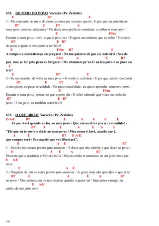 632. DO MEIO DO POVO Vocação (Pe. Zezinho) 
148 
E B7 E 
1 - Me chamaste do meio do povo, a coisa que eu mais queria / E pra que eu entendesse 
B7 E E7 A 
meu povo com tua sabedoria / Me deste uma profecia: mandaste eu olhar o meu povo / 
E F#m 
Estudar o meu povo, ouvir o que o povo diz / E agora me ordenas que eu volte / Pro meio 
B7 E B7 
do povo e ajude o meu povo a ser feliz! 
E F#m B7 E 
A tempo e a contratempo eu pregarei / Na tua palavra de paz eu insistirei / Sou de 
F#m A E B7 
paz, mas se for pelo povo eu brigarei / Me chamaste pr’eu ir ao teu povo e ao povo eu 
E 
irei! 
E B7 E 
2 - Tu me mandas de volta ao meu povo - O sonho é realidade / E pra que eu não confunda 
B7 E E7 A 
o meu povo, eu peço serenidade / Eu peço maturidade: eu quero aprender com meu povo / 
E F#m 
Estudar o meu povo, pensar no que o povo diz / E volto sabendo que vives no meio do 
B7 E B7 
povo / E no povo eu também serei feliz! 
633. O QUE DIREI? Vocação (Pe. Zezinho) 
E-A-E B7 E A E A E 
O que direi quando eu for ao meu povo / Que coisas direi pra ser entendido? / 
B7 A E A E A E 
"Eis que eu te envio e dirás ao meu povo: / Meu nome é Javé, aquele que é, 
A E B7 E-A-E 
que sempre será / Sou aquele que vos libertará". 
E A E B7 
1 - Moisés não estava pronto para anunciar / E disse que não saberia o que dizer ao povo / 
E A E A B7 
Disseste que o ajudarias e Moisés foi lá / Moisés então te anunciou de um jeito mais que 
E A-E 
novo. 
E A E 
2 - Ninguém de nós se sente pronto para anunciar / A gente inda não aprendeu o que dizer 
B7 E A E A B7 
ao povo / Mas cremos que tu nos inspiras quando a gente vai / Queremos evangelizar 
E A-E 
então, de um jeito novo. 
 