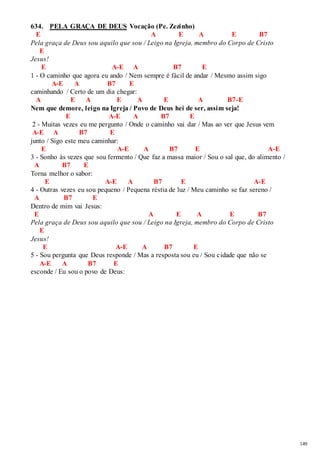 149 
634. PELA GRAÇA DE DEUS Vocação (Pe. Zezinho) 
E A E A E B7 
Pela graça de Deus sou aquilo que sou / Leigo na Igreja, membro do Corpo de Cristo 
E 
Jesus! 
E A-E A B7 E 
1 - O caminho que agora eu ando / Nem sempre é fácil de andar / Mesmo assim sigo 
A-E A B7 E 
caminhando / Certo de um dia chegar: 
A E A E A E A B7-E 
Nem que demore, leigo na Igreja / Povo de Deus hei de ser, assim seja! 
E A-E A B7 E 
2 - Muitas vezes eu me pergunto / Onde o caminho vai dar / Mas ao ver que Jesus vem 
A-E A B7 E 
junto / Sigo este meu caminhar: 
E A-E A B7 E A-E 
3 - Sonho às vezes que sou fermento / Que faz a massa maior / Sou o sal que, do alimento / 
A B7 E 
Torna melhor o sabor: 
E A-E A B7 E A-E 
4 - Outras vezes eu sou pequeno / Pequena réstia de luz / Meu caminho se faz sereno / 
A B7 E 
Dentro de mim vai Jesus: 
E A E A E B7 
Pela graça de Deus sou aquilo que sou / Leigo na Igreja, membro do Corpo de Cristo 
E 
Jesus! 
E A-E A B7 E 
5 - Sou pergunta que Deus responde / Mas a resposta sou eu / Sou cidade que não se 
A-E A B7 E 
esconde / Eu sou o povo de Deus: 
 