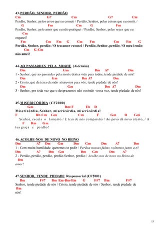 15 
43. PERDÃO, SENHOR, PERDÃO 
Cm G7 Cm G7 Cm 
Perdão, Senhor, pelos erros que eu cometi / Perdão, Senhor, pelas coisas que eu omiti. / 
G Fm Cm G Fm 
Perdão, Senhor, pelo amor que eu não pratiquei / Perdão, Senhor, pelas vezes que eu 
Cm 
enganei! 
Fm Cm Fm G Cm Fm Cm Fm G 
Perdão, Senhor, perdão / O teu amor recusei / Perdão, Senhor, perdão / O meu irmão 
Cm G-Cm 
não amei! 
44. AO PASSARDES PELA MORTE (Ascensão) 
Dm Gm Dm A7 Dm 
1 - Senhor, que ao passardes pela morte destes vida para todos, tende piedade de nós! 
Dm Gm Dm A7 Dm 
2 - Cristo, que da terra elevado atraiu-nos para vós, tende piedade de nós! 
Dm Gm Dm A7 Dm 
3 - Senhor, por toda vez que o desprezamos não ouvindo vossa voz, tende piedade de nós! 
45. MISERICÓRDIA (CF2000) 
Gm Dm/F Eb D 
Mi seri córdi a, Senhor, mi seri córdi a, mi seri córdi a! 
F Bb Cm Gm Cm F Gm D Gm 
Senhor, escuta o lamento / E tem de nós compaixão / Ao povo dá novo alento, / A 
F Dm Gm 
tua graça e perdão! 
46. ACOLHE-NOS DE NOVO NO REINO 
Dm A7 Dm Gm Dm Gm Dm A7 Dm 
1 - Com muita humildade queremos te pedir / Perdoa nossas faltas, voltemos junto a ti! 
Dm A7 Dm Gm Dm Gm Dm A7 
2 - Perdão, perdão, perdão, perdão Senhor, perdão / Acolhe-nos de novo no Reino de 
Dm 
amor! 
47. SENHOR, TENDE PIEDADE Responsorial (CF2001) 
Bm F#7 Bm Em-Bm-Em G F#7 Bm F#7 
Senhor, tende piedade de nós / Cristo, tende piedade de nós / Senhor, tende piedade de 
Bm 
nós! 
 