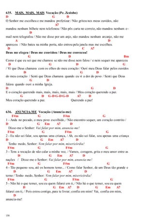 635. MAIS, MAIS, MAIS Vocação (Pe. Zezinho) 
D G D 
O Senhor me escolheu e me mandou profetizar / Não gritou nos meus ouvidos, não 
150 
A7 
mandou nenhum bilhete nem telefonou / Não pôs carta no correio, não mandou nenhum e- 
D 
mail nem telegrafou / Não me disse por um anjo, não mandou nenhum arcanjo, não me 
A D 
apareceu / Não bateu na minha porta, não entrou pela janela mas me escolheu. 
D C A7 
Deus me elegeu / Deus me convidou / Deus me convocou! 
G D Bm 
Como é que eu sei que me chamou se não me disse nem falou / e nem sequer me apareceu 
D G D G 
/ Vi que Deus chamava com os olhos do meu coração / Ouvi meu Deus falar pelos ouvidos 
D G D 
do meu coração / Senti que Deus chamava quando eu vi a dor do povo / Sent i que Deus 
G D 
falava quando ouvi a minha Igreja. 
D G D 
E o coração querendo mais, mais, mais, mais, mais / Meu coração querendo a paz. 
G D G-D G-D G-D A7 D 
Meu coração querendo a paz. Querendo a paz! 
636. ANUNCIA-ME Vocação (Anuncia-me) 
F#m G F#m G 
1 - Anda no pecado, o meu povo escolhido, / Não encontro sequer, um coração contrito / 
D G Em A7 D 
Disse-me o Senhor: Vai falar por mim, anuncia-me! 
F#m G F#m G 
2 - Eu não sei falar, sou apenas uma criança, / Ah, eu não sei falar, sou apenas uma criança 
D G Em A7 D 
Tenho medo, Senhor: Vem falar por mim, misericórdia! 
F#m G F#m G 
3 - Tens a vocação de não calar a minha voz, / Vamos, coragem, grita o meu amor entre as 
D G Em A7 D 
nações / Disse-me o Senhor: Vai falar por mim, anuncia-me! 
F#m G F#m G 
4 - Tão pequeno sou, até os homens temo... / Como falar Senhor, de um Deus tão grande e 
D G Em A7 D 
terno / Tenho medo, Senhor: Vem falar por mim, misericórdia! 
F#m G F#m G 
5 - Não há o que temer, sou eu quem falarei em ti, / Não há o que temer, sou eu quem 
D G Em A7 D G Em A7 
falarei em ti, / Pois estou contigo, para te livrar; confia em mim! Vai, confia em mim, 
D 
anuncia-me! 
 