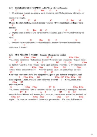 151 
637. OS GRÃOS QUE FORMAM A ESPIGA Ofertas/Vocação 
C G Dm G C G 
1 - Os grãos que formam a espiga se unem pra serem pão / Os homens que são Igreja se 
C 
unem pela oblação. 
C7 F G C G Dm G 
Diante do altar, Senhor, entendo minha vocação: / Devo sacrificar a vida por meu 
C 
irmão! 
C G Dm G C G 
2 - O grão caído na terra só vive se vai morrer. / É dando que se recebe, morrendo se vai 
C 
viver. 
C G Dm G C G 
3 - O vinho e o pão ofertamos, são nossa resposta de amor / Pedimos humildemente: 
C 
aceita-nos, ó Senhor! 
638. SUA MISSÃO É PARTIR Vocação (Jesus nosso Irmão) 
E C#m F#m B7 E C#m F#m 
Vai, errante caminheiro / Pela estrada do amor / Confiante em seu destino / Siga os passos 
B7 E A E B7 E G# C#m 
do Senhor / Guarde a fé no coração / Leve a paz, construa seu irmão / Ó profeta incansável 
G# C#m F#m C#m G# C#m 
/ Deste mundo em construção / Profetize por seu Deus / Em cada pedaço de chão. 
B7 E B7 
Cante seu canto mais forte e vá despertar / Aqueles que dormem tranqüilos, sem 
E F#m C#m G# C#m C#7 F#m C#m G# 
nada esperar / Creia, creia, se Deus o convida a servir / Creia, creia, a sua 
C#m B7 
missão é partir. 
E C#m F#m B7 E C#m F#m 
Vai, errante caminheiro / Que o caminho é de luz / Siga em frente, ó mensageiro / Fale em 
B7 E A E B7 E G# 
nome de Jesus / Guarde a fé no coração / Leve a paz, construa seu irmão / Ser profeta é ser 
C#m G# C#m F#m C#m G# C#m 
capaz / De viver em comunhão / Sendo voz que anuncia / Um reino de libertação. 
 