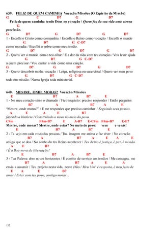 639. FELIZ DE QUEM CAMINHA Vocação/Missões (O Espírito da Missão) 
G C D7 G D7 
Feliz de quem caminha tendo Deus no coração / Quem faz da sua vida uma eterna 
152 
G 
procissão. 
G D7 G D7 G D7 
1 - Escolhi o Cristo como companhia / Escolhi o Reino como vocação / Escolhi o mundo 
G D7 G C-D7 
como moradia / Escolhi o pobre como meu irmão. 
G D7 G D7 G D7 
2 - Quero ver o mundo com o teu olhar / E a dor da vida com teu coração / Vou levar ajuda 
G D7 G C-D7 
a quem precisar / Vou cantar a vida como uma canção. 
G D7 G D7 G D7 
3 - Quero descobrir minha vocação / Leiga, religiosa ou sacerdotal / Quero ver meu povo 
G D7 G C-D7 
todo em missão / Numa Igreja toda ministerial. 
640. MESTRE, ONDE MORAS? Vocação/Missões 
E B7 A B7 E 
1 - No meu coração sinto o chamado / Fico inquieto: preciso responder / Então pergunto: 
B7 A B7 A E 
“Mestre, onde moras?” / E me respondes que preciso caminhar / Seguindo teus passos, 
A E A E B7 
fazendo a história / Construindo o novo no meio do povo. 
C#m F#m-B7 E A-B7 E-C#m F#m-B7 E-E7 
Mestre, onde moras? Mestre, onde estás? No meio do povo: vem e verás! 
E B7 A B7 E 
2 - Te vejo em cada rosto das pessoas / Tua imagem me anima e faz viver / No coração 
B7 A B7 A E A E 
amigo que se doa / No sonho do teu Reino acontecer / Teu Reino é justiça, é paz, é missão 
A E B7 
/ É a Boa-nova da libertação! 
E B7 A B7 E 
3 - Tua Palavra abre novos horizontes / É convite de serviço aos irmãos / Me consagra, me 
B7 A B7 A E A 
envia a assumir / Teu projeto nesta vida, neste chão / Meu 'sim' é resposta, é meu jeito de 
E A E B7 
amar / Estar com teu povo, contigo morar... 
 