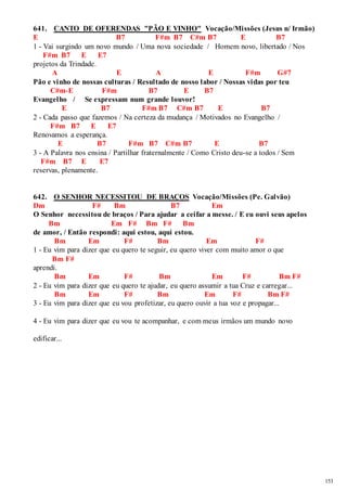 153 
641. CANTO DE OFERENDAS "PÃO E VINHO" Vocação/Missões (Jesus n/ Irmão) 
E B7 F#m B7 C#m B7 E B7 
1 - Vai surgindo um novo mundo / Uma nova sociedade / Homem novo, libertado / Nos 
F#m B7 E E7 
projetos da Trindade. 
A E A E F#m G#7 
Pão e vinho de nossas culturas / Resultado de nosso labor / Nossas vidas por teu 
C#m-E F#m B7 E B7 
Evangelho / Se expressam num grande louvor! 
E B7 F#m B7 C#m B7 E B7 
2 - Cada passo que fazemos / Na certeza da mudança / Motivados no Evangelho / 
F#m B7 E E7 
Renovamos a esperança. 
E B7 F#m B7 C#m B7 E B7 
3 - A Palavra nos ensina / Partilhar fraternalmente / Como Cristo deu-se a todos / Sem 
F#m B7 E E7 
reservas, plenamente. 
642. O SENHOR NECESSITOU DE BRAÇOS Vocação/Missões (Pe. Galvão) 
Dm F# Bm B7 Em 
O Senhor necessitou de braços / Para ajudar a ceifar a messe. / E eu ouvi seus apelos 
Bm Em F# Bm F# Bm 
de amor, / Então respondi: aqui estou, aqui estou. 
Bm Em F# Bm Em F# 
1 - Eu vim para dizer que eu quero te seguir, eu quero viver com muito amor o que 
Bm F# 
aprendi. 
Bm Em F# Bm Em F# Bm F# 
2 - Eu vim para dizer que eu quero te ajudar, eu quero assumir a tua Cruz e carregar... 
Bm Em F# Bm Em F# Bm F# 
3 - Eu vim para dizer que eu vou profetizar, eu quero ouvir a tua voz e propagar... 
4 - Eu vim para dizer que eu vou te acompanhar, e com meus irmãos um mundo novo 
edificar... 
 