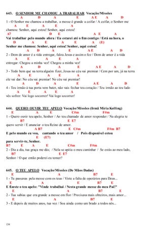 643. O SENHOR ME CHAMOU A TRABALHAR Vocação/Missões 
154 
A D A E A E A D 
1 - O Senhor me chamou a trabalhar, a messe é grande a ceifar / A ceifar, o Senhor me 
A E A E A 
chamou: Senhor, aqui estou! Senhor, aqui estou! 
A7 D E A E A 
Vai trabalhar pelo mundo afora / Eu estarei até o fim contigo / Está na hora, o 
D A E A E A (E) 
Senhor me chamou: Senhor, aqui estou! Senhor, aqui estou! 
A D A E A E A D 
2 - Dom de amor é a vida entregar, falou Jesus e assim o fez / Dom de amor é a vida 
A E A E A 
entregar: Chegou a minha vez! Chegou a minha vez! 
A D A E A E A D 
3 - Todo bem que na terra alguém fizer, Jesus no céu vai premiar / Cem por um, já na terra 
A E A E A 
ele vai dar: No céu vai premiar! No céu vai premiar! 
A D A E A E A D 
4 - Teu irmão à tua porta vem bater, não vais fechar teu coração / Teu irmão ao teu lado 
A E A E A 
vês sofrer: Vai logo socorrer! Vai logo socorrer! 
644. QUERO OUVIR TEU APELO Vocação/Missões (Irmã Míria Kolling) 
E A E C#m F#m 
1 - Quero ouvir teu apelo, Senhor / Ao teu chamado de amor responder / Na alegria te 
B7 E E7 
quero servir / E anunciar o teu Reino de amor. 
A B7 E C#m F#m B7 
E pelo mundo eu vou, cantando o teu amor / Pois disponível estou 
E (E7) 
para servir-te, Senhor. 
B7 E A E C#m F#m 
2 - Dia a dia, tua graça me dás; / Nela se apóia o meu caminhar / Se estás ao meu lado, 
B7 E E7 
Senhor / O que então poderei eu temer? 
645. O TEU APELO Vocação/Missões (De Mãos Dadas) 
E A B7 E 
1 - Tu passavas pela messe com os teus / Viste a falta de operários para Deus... 
E A E B7 E 
E fizeste o teu apelo: "Vinde trabalhai / Nesta grande messe do meu Pai!" 
E A B7 E 
2 - Tua sabias que era grande a messe em flor / Precisava mais obreiros, mais amor ... 
E A B7 E 
3 - E depois de muitos anos, tua voz / Soa ainda como um brado a todos nós... 
 