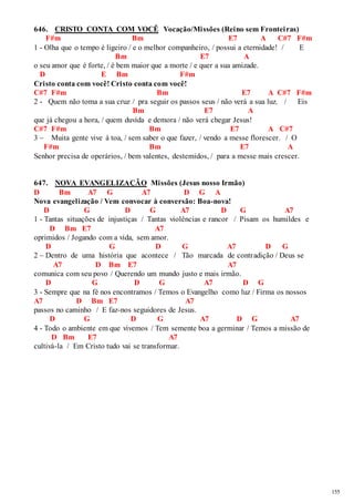 155 
646. CRISTO CONTA COM VOCÊ Vocação/Missões (Reino sem Frontei ras) 
F#m Bm E7 A C#7 F#m 
1 - Olha que o tempo é ligeiro / e o melhor companheiro, / possui a eternidade! / E 
Bm E7 A 
o seu amor que é forte, / é bem maior que a morte / e quer a sua amizade. 
D E Bm F#m 
Cristo conta com você! Cristo conta com você! 
C#7 F#m Bm E7 A C#7 F#m 
2 - Quem não toma a sua cruz / pra seguir os passos seus / não verá a sua luz. / Eis 
Bm E7 A 
que já chegou a hora, / quem duvida e demora / não verá chegar Jesus! 
C#7 F#m Bm E7 A C#7 
3 – Muita gente vive à toa, / sem saber o que fazer, / vendo a messe florescer. / O 
F#m Bm E7 A 
Senhor precisa de operários, / bem valentes, destemidos, / para a messe mais crescer. 
647. NOVA EVANGELIZAÇÃO Missões (Jesus nosso Irmão) 
D Bm A7 G A7 D G A 
Nova evangelização / Vem convocar à conversão: Boa-nova! 
D G D G A7 D G A7 
1 - Tantas situações de injustiças / Tantas violências e rancor / Pisam os humildes e 
D Bm E7 A7 
oprimidos / Jogando com a vida, sem amor. 
D G D G A7 D G 
2 – Dentro de uma história que acontece / Tão marcada de contradição / Deus se 
A7 D Bm E7 A7 
comunica com seu povo / Querendo um mundo justo e mais irmão. 
D G D G A7 D G 
3 - Sempre que na fé nos encontramos / Temos o Evangelho como luz / Firma os nossos 
A7 D Bm E7 A7 
passos no caminho / E faz-nos seguidores de Jesus. 
D G D G A7 D G A7 
4 - Todo o ambiente em que vivemos / Tem semente boa a germinar / Temos a missão de 
D Bm E7 A7 
cultivá-la / Em Cristo tudo vai se transformar. 
 