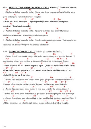 648. VENHAM TRABALHAR NA MINHA VINHA Missões (O Espírito da Missão) 
156 
D A7 D 
1 - Venham trabalhar na minha vinha / Dilatar meu Reino entre as nações / Convidar meu 
A7 D 
povo ao banquete / Quero habitar nos corações. 
D G A7 D Bm 
Unidos pela força da oração / Ungidos pelo espírito da missão / Vamos juntos 
A7 D 
construir / Uma Igreja em ação. 
D A7 D 
2 - Venham trabalhar na minha vinha / Restaurar na terra o meu amor / Muitos não 
A7 D 
conhecem a Boa-nova / Vivem como ovelha sem pastor. 
D A7 D 
3 - Venham trabalhar na minha vinha / Com fervor meu nome proclamar / Que ninguém se 
A7 D 
queixe ao fim do dia / "Ninguém me chamou a trabalhar". 
649. VAMOS PREPARAR A CEIA Missões (O Espírito da Missão) 
F C7 Bb F 
1 - Nosso Deus fez um mundo tão perfeito, colocou em nosso peito a semente do amor / E 
C7 F C7 Bb C7 F 
por isso aqui somos seus convivas e formamos hóstias vivas nesta casa do Senhor. 
F C7 F C7 Bb 
Vamos preparar a Ceia / Vamos repartir o pão / Quero ver a mesa cheia / Dos sinais 
C7 F C7 F 
da salvação / Vamos preparar a ceia / Vamos repartir o vinho / Quero ver a casa 
C7 Bb C7 F 
cheia / De ternura e de carinho. 
F C7 Bb F 
2 - Nosso Deus fez de nós uma família numa Igreja que partilha e se oferta em oblação / 
C7 F C7 Bb C7 F 
Para que ofertemos pão e vinho que dão força no caminho e nos levam à doação. 
F C7 Bb F 
3 - Nosso Deus sabe ouvir nosso clamor e, com todo sofredor faz a nova Aliança / 
C7 F C7 Bb C7 F 
Também nós, o que temos partilhamos, o que somos ofertamos pra gerar mais esperança. 
F C7 Bb F 
4 - Nosso Deus chama toda a humanidade a viver em liberdade a oferta e a paixão / Tudo é 
C7 F C7 Bb C7 F 
d' Ele e nós somos seu rebanho, nele pomos nossos sonhos, toda a vida e vocação. 
 
