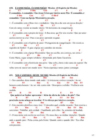 157 
650. É COMUNHÃO, É COMUNHÃO! Missões (O Espírito da Missão) 
F C7 F Dm Gm C7 F C7 
É comunhão, é comunhão / Em Jesus Cristo por inteiro neste Pão / É comunhão, é 
F Dm Gm C7 F-Bb-F 
comunhão / Com sua Igreja Missionária em ação. 
F C7 F 
1 - É comunhão com o Deus vivo e verdadeiro / Que dia a dia vem em nossa direção / 
F7 Bb C7 F 
Com ele vamos revelar ao mundo inteiro / Os horizontes da evangelização. 
F C7 F 
2 - É comunhão com o projeto de Jesus / A Boa-nova que Ele veio revelar / Que por amor 
F7 Bb C7 F 
aceitou morrer na cruz / Para o seu povo oprimido resgatar. 
F C7 F 
3 - É comunhão com o Espírito de amor / Protagonista da evangelização / Ele revela os 
F7 Bb C7 F 
segredos do Senhor / E guia a Igreja nos caminhos da missão. 
F C7 F 
4 - É comunhão com a Igreja Missionária / Que nos acolhe, nos convoca, nos envia / 
F7 Bb C7 F 
Como Maria, segue sempre solidária / Alimentada pela Santa Eucaristia. 
F C7 F 
5 - É comunhão com a história do meu povo / Que sofre, chora e não cansa de esperar / Da 
F7 Bb C7 F 
velha terra vai nascer um mundo novo / Nesta esperança vamos juntos comungar. 
651. NOS CAMINHOS DESTE MUNDO Missões (O Espírito da Missão) 
Bm F# Bm B7 Em 
1 - Nos caminhos deste mundo onde andei / A tristeza me cortou o coração / Ao ver 
F# Bm G Em F# Bm F# 
homem contra homem / Ao ver vida contra vida / Desespero e solidão / Violência sem 
Bm 
medida. 
F# B F# B E F# 
Que poderei ao Senhor apresentar / Além da oferta do vinho e do pão? / Em 
B B7 E B C# F# Bm 
procissão eu me achego ao teu altar / E te ofereço por inteiro o coração. 
Bm F# Bm B7 Em 
2 - Este encontro plenifica o meu viver / E descubro qual a minha vocação / Sem reserva e 
F# Bm G Em F# Bm F# Bm 
sem temor / Trabalhar pela verdade / Espalhando pelo chão / As sementes da bondade. 
Bm F# Bm B7 Em 
3 - O meu nome está escrito no seu Livro / Os meus dias e as minhas intenções / Quando 
F# Bm G Em F# Bm 
ando e quando paro / Pelas costas, pela frente / Quando canto e quando falo / Teu olhar 
F# Bm 
está presente. 
 