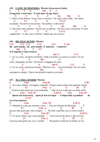 159 
655. CANTO DE DESPEDIDA Missões (Jesus nosso Irmão) 
C F C G Dm G C 
Evangelizar é mais fazer / É mais fazer do que dizer! 
C F G C Am Dm G 
1 - Dizei a João Batista / O que vistes e ouvistes: / Os cegos estão vendo, / Os surdos 
C C7 F G C-G-C 
escutando / Os mortos ressuscitam: / Dos pobres é a Boa-nova! 
C F G C Am Dm G 
2 - São muito mais urgentes / Os atos que as palavras / Os fatos mais convencem / E mais 
C C7 F G C-G-C 
evangelizam / A vida é que confirma / Aquilo que nós cremos! 
656. IDE PELO MUNDO Missões 
C-G C-G C-G C-G F-G C-Am 
Ide pelo mundo, ide pelo mundo / E anunciai, e anunciai / 
Dm G C G7 
O Evangelho a toda criatura! 
C G Dm G C G 
1 - Eu vos envio, servidores do Reino / Onde estiverdes, eu convosco estarei / Eu vos 
C G Dm G 
envio, despojados de tudo / Só levareis a bagagem do amor. 
C G Dm G C G C 
2 - Eu vos envio, promotores da paz / Ministros sois da reconciliação / Eu vos envio, 
G Dm G 
mensageiros alegres / Quem encontrardes tratareis com amor. 
657. TUA MESA SENHOR Missões 
E C#m F#m B7 E B7 
1 - Tua mesa, Senhor, tem lugares sobrando / Porque muitos irmãos não puderam chegar 
E E7 F#m A E B7 E 
É preciso mais gente que vá proclamando / Que só tu és o pão que nos pode salvar. 
E C#m F#m B7 E-B7-E C#m F#m B7 
Quem está nesta mesa, quem já tem seu lugar / Compreenda a grandeza do 
E-A-E 
teu reino anunciar. 
E C#m F#m B7 E-B7-E 
2 - Multiplicas o pão que sustenta e sacia / Para ser alimento de libertação / É 
E7 F#m A E B7 E 
preciso mais gente que sinta a alegria / De fazer a partilha com os outros irmãos. 
E C#m F#m B7 E-B7-E 
3 - Tu vieste salvar o que estava perdido / E por esta missão deste a vida na Cruz / 
E7 F#m A E B7 E 
É preciso mais gente que viva o sentido / Do projeto cristão de no mundo ser luz. 
 