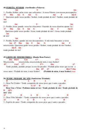 48. PERDÃO, SENHOR (Acolhendo a Palavra) 
16 
Am E Am 
1 - Perdão, Senhor, pelas vezes que sufocamos / A vossa Palavra com nossas preocupações 
A7 Dm Am E Am G Am F Am-E 
/ Queremos pedir vosso perdão / Senhor, tende piedade de nós! / Senhor, tende piedade de 
Am 
nós! 
Am E Am 
2 - Perdão, Jesus, quando vossa luz ofuscamos / Fazendo de vossa doutrina apenas lei / 
A7 Dm Am E Am G Am F Am-E 
Queremos pedir vosso perdão / Jesus, tende piedade de nós! / Jesus, tende piedade 
Am 
de nós! 
Am E 
3 - Perdão, Senhor, quando nós nos desesperamos / E não mais buscamos a vossa 
Am A7 Dm Am E Am G Am F 
misericórdia / Queremos pedir vosso perdão / Senhor, tende piedade de nós! Senhor, 
Am-E Am 
tende piedade de nós! 
49. GRITO DE MISERICÓRDIA (Banda Bom Pastor) 
Dm Dm/C Gm C7 F7+ 
Misericórdia, misericórdia, misericórdia de mim, ó meu Senhor! 
D7 Gm7 C7 F7+ Dm A7 
Tende piedade, piedade porque eu sou tão pecador / Piedade pelas vezes que eu traí o 
Dm D7 A7 Bb-C7-Dm 
vosso amor / Piedade de mim, ó meu Senhor! (Piedade de mim, ó meu Senhor) Final 
50. TENDE PIEDADE DE NÓS (Santíssima Trindade) 
D A D A D 
1 - Deus Pai Criador / Tende compaixão do vosso povo que é santo e pecador. 
D7 G G-A7 D A7 
Deus Uno e Trino / Pedimos numa só voz / Tende piedade de nós / Tende piedade de 
D (D7) 
nós! (2x) 
A7 D A D A D 
2 - Deus Filho Salvador / Tende compaixão do vosso povo que é santo e pecador. 
A7 D A D A D 
3 - Espírito de amor / Tende compaixão do vosso povo que é santo e pecador. 
 