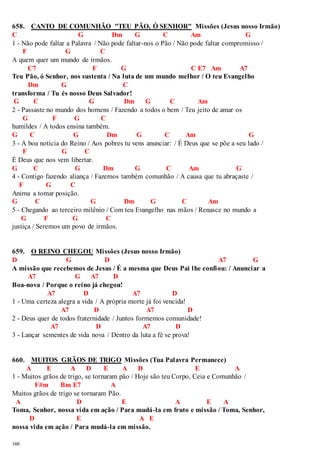 658. CANTO DE COMUNHÃO "TEU PÃO, Ó SENHOR" Missões (Jesus nosso Irmão) 
C G Dm G C Am G 
1 - Não pode faltar a Palavra / Não pode faltar-nos o Pão / Não pode faltar compromisso / 
160 
F G C 
A quem quer um mundo de irmãos. 
C7 F G C E7 Am A7 
Teu Pão, ó Senhor, nos sustenta / Na luta de um mundo melhor / O teu Evangelho 
Dm G C 
transforma / Tu és nosso Deus Salvador! 
G C G Dm G C Am 
2 - Passaste no mundo dos homens / Fazendo a todos o bem / Teu jeito de amar os 
G F G C 
humildes / A todos ensina também. 
G C G Dm G C Am G 
3 - A boa notícia do Reino / Aos pobres tu vens anunciar: / É Deus que se põe a seu lado / 
F G C 
É Deus que nos vem libertar. 
G C G Dm G C Am G 
4 - Contigo fazendo aliança / Fazemos também comunhão / A causa que tu abraçaste / 
F G C 
Anima a tomar posição. 
G C G Dm G C Am 
5 - Chegando ao terceiro milênio / Com teu Evangelho nas mãos / Renasce no mundo a 
G F G C 
justiça / Seremos um povo de irmãos. 
659. O REINO CHEGOU Missões (Jesus nosso Irmão) 
D G D A7 G 
A missão que recebemos de Jesus / É a mesma que Deus Pai lhe confiou: / Anunciar a 
A7 G A7 D 
Boa-nova / Porque o reino já chegou! 
A7 D A7 D 
1 - Uma certeza alegra a vida / A própria morte já foi vencida! 
A7 D A7 D 
2 - Deus quer de todos fraternidade / Juntos formemos comunidade! 
A7 D A7 D 
3 - Lançar sementes de vida nova / Dentro da luta a fé se prova! 
660. MUITOS GRÃOS DE TRIGO Missões (Tua Palavra Permanece) 
A E A D E A D E A 
1 - Muitos grãos de trigo, se tornaram pão / Hoje são teu Corpo, Ceia e Comunhão / 
F#m Bm E7 A 
Muitos grãos de trigo se tornaram Pão. 
A D E A E A 
Toma, Senhor, nossa vida em ação / Para mudá-la em fruto e missão / Toma, Senhor, 
D E A E 
nossa vida em ação / Para mudá-la em missão. 
 
